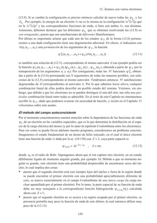 12. Átomos con varios electrones
159
(12.9). Si se cambia la configuración es preciso entonces calcular de nuevo todas las ψki
y los
Eki
. Por ejemplo, la energía de un electrón 1s no es la misma en la configuración 1s2
2s2
2p que
en la 1s2
2s2p2
y las correspondientes funciones de onda, si bien son ambas 1s, son distintas.
Asimismo, debemos destacar que las diferentes ψki
que se obtienen resolviendo las (12.9) no
son ortogonales, puesto que son autofunciones de diferentes Hamiltonianos.
Por último es importante aclarar que cada uno de los estados ψ N de la forma (12.6) pertene-
cientes a una dada configuración tiene una degeneración adicional. En efecto, si indicamos con
P ( , , , )r r r1 2 … N una permutación de los argumentos de ψ N , la función
ψ ψN N n N
P P( , , , ) ( ( , , , ))r r r r r r1 2 1 2… = … (12.11)
es también una solución de (12.5), correspondiente al mismo autovalor E (un ejemplo podría ser
la función ′ … = … …ψ ψ ψ ψ ψN N k k k i k Nj N
( , , , ) ( ) ( ) ( ) ( )r r r r r r r1 2 2 11 2
, obtenida a partir de ψ N por la
transposición de los argumentos r1 y r2). Por consiguiente, todas las N! funciones ψ N
P , obteni-
das a partir de la (12.6) permutando sus N argumentos de todas las maneras posibles, son solu-
ciones de la (12.5) correspondiente al mismo autovalor. Tendríamos entonces N! autofunciones
degeneradas de H correspondientes al autovalor E. Por lo que sabemos hasta ahora, cualquier
combinación lineal de ellas podría describir un posible estado del sistema. Veremos, sin em-
bargo, que debido a que los electrones no se pueden distinguir el uno del otro, tan sólo una par-
ticular combinación lineal entre todas es admisible. En el resto de este Capítulo no intentaremos
escribir la ψ N , dado que podemos avanzar sin necesidad de hacerlo, y recién en el Capítulo 13
volveremos sobre este asunto.
El método del campo autoconsistente
Por el momento concentraremos nuestra atención sobre la dependencia de las funciones de onda
ψk de un electrón en las variables espaciales, que es la que determina la distribución en el espa-
cio de la carga eléctrica del átomo (y por lo tanto la repulsión Coulombiana entre los electrones).
Para ver como se puede llevar adelante nuestro programa, consideremos un problema concreto.
Imaginemos el estado fundamental de un átomo de helio ionizado, en el cual el único electrón
tiene una función de onda 1s dada por la ec. (10.138) con Z = 2, cuya parte espacial es
ψ1 0 0
2 1 0
, ,
/
,= =−
Ae Ar a
cte. (12.12)
donde a0 es el radio de Bohr. Supongamos ahora que el ion captura otro electrón, en un estado
débilmente ligado de momento angular grande, por ejemplo 3d. Debido a que su momento an-
gular es grande, este electrón tiene una probabilidad despreciable de encontrarse cerca del nú-
cleo, lo cual implica dos cosas:
• puesto que el segundo electrón está casi siempre lejos del núcleo y fuera de la región donde
se puede encontrar el primer electrón con una probabilidad apreciablemente diferente de
cero, se mueve esencialmente en el campo Coulombiano de una única carga (la carga nu-
clear apantallada por el primer electrón). Por lo tanto, la parte espacial de su función de onda
debe ser muy semejante a la correspondiente función hidrogenoide ψn l ml, , ( )r2 calculada
ahora con Z = 1;
• puesto que el segundo electrón no se acerca a la región ocupada por el primer electrón, su
presencia perturba muy poco la función de onda de este último, la cual entonces difiere muy
poco de la (12.12).
 