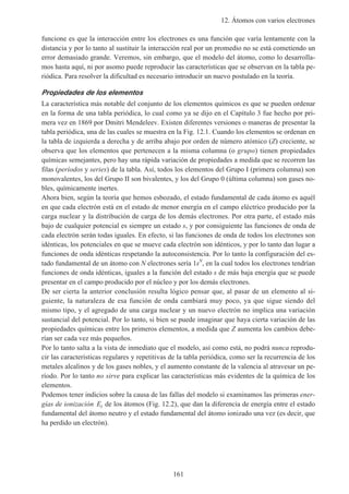 12. Átomos con varios electrones
161
funcione es que la interacción entre los electrones es una función que varía lentamente con la
distancia y por lo tanto al sustituir la interacción real por un promedio no se está cometiendo un
error demasiado grande. Veremos, sin embargo, que el modelo del átomo, como lo desarrolla-
mos hasta aquí, ni por asomo puede reproducir las características que se observan en la tabla pe-
riódica. Para resolver la dificultad es necesario introducir un nuevo postulado en la teoría.
Propiedades de los elementos
La característica más notable del conjunto de los elementos químicos es que se pueden ordenar
en la forma de una tabla periódica, lo cual como ya se dijo en el Capítulo 3 fue hecho por pri-
mera vez en 1869 por Dmitri Mendeleev. Existen diferentes versiones o maneras de presentar la
tabla periódica, una de las cuales se muestra en la Fig. 12.1. Cuando los elementos se ordenan en
la tabla de izquierda a derecha y de arriba abajo por orden de número atómico (Z) creciente, se
observa que los elementos que pertenecen a la misma columna (o grupo) tienen propiedades
químicas semejantes, pero hay una rápida variación de propiedades a medida que se recorren las
filas (períodos y series) de la tabla. Así, todos los elementos del Grupo I (primera columna) son
monovalentes, los del Grupo II son bivalentes, y los del Grupo 0 (última columna) son gases no-
bles, químicamente inertes.
Ahora bien, según la teoría que hemos esbozado, el estado fundamental de cada átomo es aquél
en que cada electrón está en el estado de menor energía en el campo eléctrico producido por la
carga nuclear y la distribución de carga de los demás electrones. Por otra parte, el estado más
bajo de cualquier potencial es siempre un estado s, y por consiguiente las funciones de onda de
cada electrón serán todas iguales. En efecto, si las funciones de onda de todos los electrones son
idénticas, los potenciales en que se mueve cada electrón son idénticos, y por lo tanto dan lugar a
funciones de onda idénticas respetando la autoconsistencia. Por lo tanto la configuración del es-
tado fundamental de un átomo con N electrones sería 1sN
, en la cual todos los electrones tendrían
funciones de onda idénticas, iguales a la función del estado s de más baja energía que se puede
presentar en el campo producido por el núcleo y por los demás electrones.
De ser cierta la anterior conclusión resulta lógico pensar que, al pasar de un elemento al si-
guiente, la naturaleza de esa función de onda cambiará muy poco, ya que sigue siendo del
mismo tipo, y el agregado de una carga nuclear y un nuevo electrón no implica una variación
sustancial del potencial. Por lo tanto, si bien se puede imaginar que haya cierta variación de las
propiedades químicas entre los primeros elementos, a medida que Z aumenta los cambios debe-
rían ser cada vez más pequeños.
Por lo tanto salta a la vista de inmediato que el modelo, así como está, no podrá nunca reprodu-
cir las características regulares y repetitivas de la tabla periódica, como ser la recurrencia de los
metales alcalinos y de los gases nobles, y el aumento constante de la valencia al atravesar un pe-
ríodo. Por lo tanto no sirve para explicar las características más evidentes de la química de los
elementos.
Podemos tener indicios sobre la causa de las fallas del modelo si examinamos las primeras ener-
gías de ionización Ei de los átomos (Fig. 12.2), que dan la diferencia de energía entre el estado
fundamental del átomo neutro y el estado fundamental del átomo ionizado una vez (es decir, que
ha perdido un electrón).
 