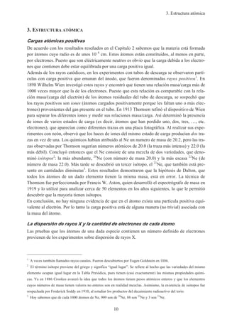 3. Estructura atómica
10
3. ESTRUCTURA ATÓMICA
Cargas atómicas positivas
De acuerdo con los resultados reseñados en el Capítulo 2 sabemos que la materia está formada
por átomos cuyo radio es de unos 10–8
cm. Estos átomos están constituidos, al menos en parte,
por electrones. Puesto que son eléctricamente neutros es obvio que la carga debida a los electro-
nes que contienen debe estar equilibrada por una carga positiva igual.
Además de los rayos catódicos, en los experimentos con tubos de descarga se observaron partí-
culas con carga positiva que emanan del ánodo, que fueron denominadas rayos positivos1
. En
1898 Wilhelm Wien investigó estos rayos y encontró que tienen una relación masa/carga más de
1000 veces mayor que la de los electrones. Puesto que esta relación es comparable con la rela-
ción masa/(carga del electrón) de los átomos residuales del tubo de descarga, se sospechó que
los rayos positivos son iones (átomos cargados positivamente porque les faltan uno o más elec-
trones) provenientes del gas presente en el tubo. En 1913 Thomson refinó el dispositivo de Wien
para separar los diferentes iones y medir sus relaciones masa/carga. Así determinó la presencia
de iones de varios estados de carga (es decir, átomos que han perdido uno, dos, tres, …, etc.
electrones), que aparecían como diferentes trazas en una placa fotográfica. Al realizar sus expe-
rimentos con neón, observó que los haces de iones del mismo estado de carga producían dos tra-
zas en vez de una. Los químicos habían atribuido al Ne un numero de masa de 20.2, pero las tra-
zas observadas por Thomson sugerían números atómicos de 20.0 (la traza más intensa) y 22.0 (la
más débil). Concluyó entonces que el Ne consiste de una mezcla de dos variedades, que deno-
minó isótopos2
: la más abundante, 20
Ne (con número de masa 20.0) y la más escasa 22
Ne (de
número de masa 22.0). Más tarde se descubrió un tercer isótopo, el 21
Ne, que también está pre-
sente en cantidades diminutas3
. Estos resultados demostraron que la hipótesis de Dalton, que
todos los átomos de un dado elemento tienen la misma masa, está en error. La técnica de
Thomson fue perfeccionada por Francis W. Aston, quien desarrolló el espectrógrafo de masa en
1919 y lo utilizó para analizar cerca de 50 elementos en los años siguientes, lo que le permitió
descubrir que la mayoría tienen isótopos.
En conclusión, no hay ninguna evidencia de que en el átomo exista una partícula positiva equi-
valente al electrón. Por lo tanto la carga positiva está de alguna manera (no trivial) asociada con
la masa del átomo.
La dispersión de rayos X y la cantidad de electrones de cada átomo
Las pruebas que los átomos de una dada especie contienen un número definido de electrones
provienen de los experimentos sobre dispersión de rayos X.
1
A veces también llamados rayos canales. Fueron descubiertos por Eugen Goldstein en 1886.
2
El término isótopo proviene del griego y significa “igual lugar”. Se refiere al hecho que las variedades del mismo
elemento ocupan igual lugar en la Tabla Periódica, pues tienen (casi exactamente) las mismas propiedades quími-
cas. Ya en 1886 Crookes avanzó la idea que todos los átomos tienen pesos atómicos enteros y que los elementos
cuyos números de masa tienen valores no enteros son en realidad mezclas. Asimismo, la existencia de isótopos fue
sospechada por Frederick Soddy en 1910, al estudiar los productos del decaimiento radioactivo del torio.
3
Hoy sabemos que de cada 1000 átomos de Ne, 909 son de 20
Ne, 88 son 22
Ne y 3 son 21
Ne.
 