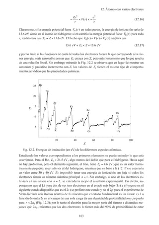 12. Átomos con varios electrones
163
− < < −
Ze
r
V r
e
r
2 2
( ) (12.16)
Claramente, si la energía potencial fuera V r∞( ) en todas partes, la energía de ionización sería de
13.6 eV como en el átomo de hidrógeno; si en cambio la energía potencial fuese V r0( ) para todo
r, tendríamos que E Zi ≈ ×13 6. eV. El hecho que V r V r V r0( ) ( ) ( )< < ∞ implica que
13 6 13 6. .eV eV< < ×E Zi (12.17)
y por lo tanto si las funciones de onda de todos los electrones fuesen la que corresponde a la me-
nor energía, sería razonable pensar que Ei crezca con Z, pero más lentamente que lo que resulta
de una relación lineal. Sin embargo mirando la Fig. 12.2 se observa que en lugar de mostrar un
constante y paulatino incremento con Z, los valores de Ei tienen el mismo tipo de comporta-
miento periódico que las propiedades químicas.
20 40 60 80 100
Z
5
10
15
20
25
Ei
H
He
Li
Ne
Na
Ar
K
Kr
Rb
Xe
Cs
Rn
Fr
Fig. 12.2. Energías de ionización (en eV) de las diferentes especies atómicas.
Estudiando los valores correspondientes a los primeros elementos se puede entender lo que está
ocurriendo. Para el He, Ei = 24 5. eV, algo menos del doble que para el hidrógeno. Hasta aquí
no hay problemas, pero el elemento siguiente, el litio, tiene Ei = 4 6. eV, que es un valor llama-
tivamente pequeño, muy inferior al del hidrógeno, mientras que en base a la (12.17) se esperaría
un valor entre 30 y 40 eV. Es imposible tener una energía de ionización tan baja si todos los
electrones tienen un número cuántico principal n = 1. Sin embargo, si uno de los electrones es-
tuviera en un estado con n = 2, se entendería mejor el resultado experimental. En efecto, su-
pongamos que el Li tiene dos de sus tres electrones en el estado más bajo (1s) y el tercero en el
siguiente estado disponible que es el 2s (se prefiere este estado y no el 2p pues el experimento de
Stern-Gerlach con átomos neutros de Li muestra que el estado fundamental es un estado s). La
función de onda 2s en el campo de una sola carga da una densidad de probabilidad muy pequeña
para r a< 2 0 (Fig. 12.3); por lo tanto el electrón pasa la mayor parte del tiempo a distancias ma-
yores que 2 0a , mientras que los dos electrones 1s tienen más del 99% de probabilidad de estar
 