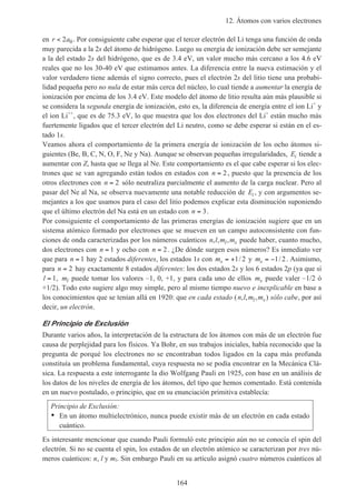 12. Átomos con varios electrones
164
en r a< 2 0. Por consiguiente cabe esperar que el tercer electrón del Li tenga una función de onda
muy parecida a la 2s del átomo de hidrógeno. Luego su energía de ionización debe ser semejante
a la del estado 2s del hidrógeno, que es de 3.4 eV, un valor mucho más cercano a los 4.6 eV
reales que no los 30-40 eV que estimamos antes. La diferencia entre la nueva estimación y el
valor verdadero tiene además el signo correcto, pues el electrón 2s del litio tiene una probabi-
lidad pequeña pero no nula de estar más cerca del núcleo, lo cual tiende a aumentar la energía de
ionización por encima de los 3.4 eV. Este modelo del átomo de litio resulta aún más plausible si
se considera la segunda energía de ionización, esto es, la diferencia de energía entre el ion Li+
y
el ion Li++
, que es de 75.3 eV, lo que muestra que los dos electrones del Li+
están mucho más
fuertemente ligados que el tercer electrón del Li neutro, como se debe esperar si están en el es-
tado 1s.
Veamos ahora el comportamiento de la primera energía de ionización de los ocho átomos si-
guientes (Be, B, C, N, O, F, Ne y Na). Aunque se observan pequeñas irregularidades, Ei tiende a
aumentar con Z, hasta que se llega al Ne. Este comportamiento es el que cabe esperar si los elec-
trones que se van agregando están todos en estados con n = 2, puesto que la presencia de los
otros electrones con n = 2 sólo neutraliza parcialmente el aumento de la carga nuclear. Pero al
pasar del Ne al Na, se observa nuevamente una notable reducción de Ei , y con argumentos se-
mejantes a los que usamos para el caso del litio podemos explicar esta disminución suponiendo
que el último electrón del Na está en un estado con n = 3.
Por consiguiente el comportamiento de las primeras energías de ionización sugiere que en un
sistema atómico formado por electrones que se mueven en un campo autoconsistente con fun-
ciones de onda caracterizadas por los números cuánticos n l m ml s, , , puede haber, cuanto mucho,
dos electrones con n = 1 y ocho con n = 2. ¿De dónde surgen esos números? Es inmediato ver
que para n = 1 hay 2 estados diferentes, los estados 1s con ms = +1 2/ y ms = −1 2/ . Asimismo,
para n = 2 hay exactamente 8 estados diferentes: los dos estados 2s y los 6 estados 2p (ya que si
l = 1, ml puede tomar los valores –1, 0, +1, y para cada uno de ellos ms puede valer –1/2 ó
+1/2). Todo esto sugiere algo muy simple, pero al mismo tiempo nuevo e inexplicable en base a
los conocimientos que se tenían allá en 1920: que en cada estado (n l m ml s, , , ) sólo cabe, por así
decir, un electrón.
El Principio de Exclusión
Durante varios años, la interpretación de la estructura de los átomos con más de un electrón fue
causa de perplejidad para los físicos. Ya Bohr, en sus trabajos iniciales, había reconocido que la
pregunta de porqué los electrones no se encontraban todos ligados en la capa más profunda
constituía un problema fundamental, cuya respuesta no se podía encontrar en la Mecánica Clá-
sica. La respuesta a este interrogante la dio Wolfgang Pauli en 1925, con base en un análisis de
los datos de los niveles de energía de los átomos, del tipo que hemos comentado. Está contenida
en un nuevo postulado, o principio, que en su enunciación primitiva establecía:
Principio de Exclusión:
• En un átomo multielectrónico, nunca puede existir más de un electrón en cada estado
cuántico.
Es interesante mencionar que cuando Pauli formuló este principio aún no se conocía el spin del
electrón. Si no se cuenta el spin, los estados de un electrón atómico se caracterizan por tres nú-
meros cuánticos: n, l y ml. Sin embargo Pauli en su artículo asignó cuatro números cuánticos al
 