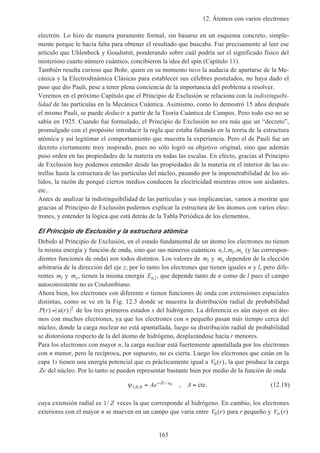 12. Átomos con varios electrones
165
electrón. Lo hizo de manera puramente formal, sin basarse en un esquema concreto, simple-
mente porque le hacía falta para obtener el resultado que buscaba. Fue precisamente al leer ese
artículo que Uhlenbeck y Goudsmit, ponderando sobre cuál podría ser el significado físico del
misterioso cuarto número cuántico, concibieron la idea del spin (Capítulo 11).
También resulta curioso que Bohr, quien en su momento tuvo la audacia de apartarse de la Me-
cánica y la Electrodinámica Clásicas para establecer sus célebres postulados, no haya dado el
paso que dio Pauli, pese a tener plena conciencia de la importancia del problema a resolver.
Veremos en el próximo Capítulo que el Principio de Exclusión se relaciona con la indistinguibi-
lidad de las partículas en la Mecánica Cuántica. Asimismo, como lo demostró 15 años después
el mismo Pauli, se puede deducir a partir de la Teoría Cuántica de Campos. Pero todo eso no se
sabía en 1925. Cuando fue formulado, el Principio de Exclusión no era más que un “decreto”,
promulgado con el propósito introducir la regla que estaba faltando en la teoría de la estructura
atómica y así legitimar el comportamiento que muestra la experiencia. Pero el de Pauli fue un
decreto ciertamente muy inspirado, pues no sólo logró su objetivo original, sino que además
puso orden en las propiedades de la materia en todas las escalas. En efecto, gracias al Principio
de Exclusión hoy podemos entender desde las propiedades de la materia en el interior de las es-
trellas hasta la estructura de las partículas del núcleo, pasando por la impenetrabilidad de los só-
lidos, la razón de porqué ciertos medios conducen la electricidad mientras otros son aislantes,
etc..
Antes de analizar la indistinguibilidad de las partículas y sus implicancias, vamos a mostrar que
gracias al Principio de Exclusión podemos explicar la estructura de los átomos con varios elec-
trones, y entender la lógica que está detrás de la Tabla Periódica de los elementos.
El Principio de Exclusión y la estructura atómica
Debido al Principio de Exclusión, en el estado fundamental de un átomo los electrones no tienen
la misma energía y función de onda, sino que sus números cuánticos n l m ml s, , , (y las correspon-
dientes funciones de onda) son todos distintos. Los valores de ml y ms dependen de la elección
arbitraria de la dirección del eje z; por lo tanto los electrones que tienen iguales n y l, pero dife-
rentes ml y ms, tienen la misma energía En l, , que depende tanto de n como de l pues el campo
autoconsistente no es Coulombiano.
Ahora bien, los electrones con diferente n tienen funciones de onda con extensiones espaciales
distintas, como se ve en la Fig. 12.3 donde se muestra la distribución radial de probabilidad
P r u r( ) | ( ) |= 2 de los tres primeros estados s del hidrógeno. La diferencia es aún mayor en áto-
mos con muchos electrones, ya que los electrones con n pequeño pasan más tiempo cerca del
núcleo, donde la carga nuclear no está apantallada, luego su distribución radial de probabilidad
se distorsiona respecto de la del átomo de hidrógeno, desplazándose hacia r menores.
Para los electrones con mayor n, la carga nuclear está fuertemente apantallada por los electrones
con n menor, pero la recíproca, por supuesto, no es cierta. Luego los electrones que están en la
capa 1s tienen una energía potencial que es prácticamente igual a V r0( ), la que produce la carga
Ze del núcleo. Por lo tanto se pueden representar bastante bien por medio de la función de onda
ψ1 0 0
0
, ,
/
,= =−
Ae AZr a
cte. (12.18)
cuya extensión radial es 1/ Z veces la que corresponde al hidrógeno. En cambio, los electrones
exteriores con el mayor n se mueven en un campo que varía entre V r0( ) para r pequeño y V r∞( )
 