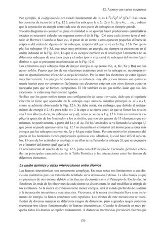12. Átomos con varios electrones
170
Por ejemplo, la configuración del estado fundamental del K es 1s2
2s2
2p6
3s2
3p6
4s1
. Las líneas
horizontales de trazos de la Fig. 12.6, entre las subcapas 1s y 2s, 2p y 3s, 3p y 4s, … etc., indican
que la separación en energía entre cada uno de esos pares de subcapas es siempre grande.
Nuestro diagrama es cualitativo, pues en realidad si se quieren hacer predicciones cuantitativas
exactas es necesario calcular un esquema como el de la Fig. 12.6 para cada átomo (con el mé-
todo de Hartree). Cuando se hace eso, al pasar de un átomo a otro aparecen pequeñas diferencias
respecto del orden de algunas de las subcapas, respecto del que se ve en la Fig. 12.6. Por ejem-
plo, las subcapas 4f y 5d, que están muy próximas en energía, no siempre se encuentran en el
orden indicado en la Fig. 12.6. Lo que sí es siempre correcto es el orden (por l creciente) de las
diferentes subcapas de una dada capa y el orden (por n creciente) de subcapas del mismo l pero
distinto n, que se presentan encolumnadas en la Fig. 12.6.
Los elementos cuya subcapa llena de mayor energía es np (como Ne, A, Kr, Xe y Rn) son los
gases nobles. Puesto que dos de sus electrones exteriores están en la subcapa ns, no proporcio-
nan un apantallamiento eficaz de la carga del núcleo. Por lo tanto los electrones np están ligados
muy fuertemente. La energía de ionización es entonces muy alta y esos átomos son química-
mente inertes pues no comparten fácilmente sus electrones externos con otros átomos como es
necesario para que se formen compuestos. El He también es un gas noble, dado que sus dos
electrones 1s están muy fuertemente ligados.
Se dice que los gases nobles tienen una configuración de capas cerradas, dado que el siguiente
electrón se tiene que acomodar en la subcapa cuyo número cuántico principal es ′ = +n n 1,
como se advierte observando la Fig. 12.6. Se debe notar, sin embargo, que debido al ordena-
miento de energía (12.18), para todo n > 2 la capa n se cierra antes de que se llenen los niveles
con l más alto (es decir, las subcapas nd y nf), como se ve en la Fig. 12.6. Esta circunstancia ex-
plica la aparición de los lantánidos y los actínidos, que son dos grupos de 15 elementos que co-
mienzan, respectivamente, a partir del La y el Ac. En los lantánidos se va llenando la subcapa 4f,
que como se puede apreciar en la Fig. 12.7 se encuentra en el interior del átomo pese a tener más
energía que las subcapas externas 6s, 5p y 4d que están llenas. Por este motivo los elementos del
grupo de los lantánidos tienen propiedades químicas casi idénticas, lo cual hace difícil separar-
los. El caso de los actínidos es análogo, y en ellos se va llenando la subcapa 5f, que se encuentra
en el interior del átomo igual que la 4f.
El ordenamiento de niveles de la Fig. 12.6, junto con el Principio de Exclusión, permiten enten-
der las principales características de la Tabla Periódica y las interacciones entre los átomos de
diferentes elementos.
La unión química y otras interacciones entre átomos
Las fuerzas interatómicas son sumamente complejas. En estas notas nos limitaremos a una dis-
cusión cualitativa pues un tratamiento detallado sería demasiado extenso. La idea básica es que
en presencia de otro átomo, debido a las fuerzas electrostáticas y al Principio de Exclusión, las
funciones de onda de los electrones de cada átomo se distorsionan, lo cual modifica la energía de
los electrones. Si la nueva distribución tiene menor energía, será el estado preferido del sistema
y la interacción interatómica será atractiva. Viceversa, si la nueva distribución lleva a un incre-
mento de energía, la fuerza resultante será repulsiva. Los efectos de este mecanismo se mani-
fiestan de diversas maneras en diferentes rangos de distancias, pero a grandes rasgos podemos
reconocer tres clases fundamentales de fuerzas interatómicas. Cuando la distancia es muy pe-
queña todos los átomos se repelen mutuamente. A distancias intermedias prevalecen fuerzas que
 