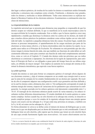 12. Átomos con varios electrones
171
dan lugar a enlaces químicos, de resultas de los cuales los átomos se mantienen unidos formando
moléculas o estructuras más complejas como cristales. Finalmente, a distancias muy grandes,
todos los átomos y moléculas se atraen débilmente. Todas estas interacciones se explican me-
diante la Mecánica Cuántica de los electrones atómicos. Examinaremos a continuación estas tres
clases de interacciones.
La impenetrabilidad de la materia
La repulsión universal que se presenta para distancias muy pequeñas es responsable de que los
átomos ocupen un volumen definido, lo que se manifiesta en la escala macroscópica como la
incompresibilidad de la materia condensada. Esto se debe a que la fuerza repulsiva crece muy
rápidamente a medida que disminuye la distancia entre los centros de los átomos, de modo tal
que a muchos efectos prácticos los podemos considerar como esferas rígidas con un valor defi-
nido del radio. La repulsión a pequeñas distancias tiene dos causas. En primer lugar, cuando dos
átomos se procuran interpenetrar, el apantallamiento de las cargas nucleares por parte de los
electrones se torna menos efectivo, y la fuerza electrostática entre los núcleos los repele. La se-
gunda causa radica en el Principio de Exclusión. No solamente no está permitido que dos elec-
trones tengan la misma función de onda, sino que también sus funciones de onda deben ser sufi-
cientemente diferentes como para construir una función de onda total completamente antisimé-
trica, como se verá en el Capítulo 13. Cuando dos átomos están tan próximos que sus nubes
electrónicas se comienzan a superponer, los electrones de la región de superposición, para satis-
facer el Principio de Pauli se ven obligados a pasar parte del tiempo fuera de sus órbitas origi-
nales, en orbitales de mayor energía2
. Esto implica un aumento de la energía del sistema al dis-
minuir la distancia interatómica, que equivale a una fuerza repulsiva.
La unión química
Cuando dos átomos se unen para formar un compuesto químico el rearreglo afecta algunos de
sus electrones externos, y deja al sistema compuesto en un estado cuya energía total es menor
que la suma de las energías de los estados fundamentales de sus átomos por separado. De resul-
tas de ello el compuesto adquiere una configuración estable cuya geometría está bien definida y
en la cual los átomos están a distancias fijas entre sí. Tal configuración corresponde al estado de
mínima energía del sistema, respecto de variaciones de los parámetros que caracterizan la confi-
guración. La energía asociada con los enlaces químicos está típicamente comprendida entre 1 y
10 eV. El rearreglo de los electrones atómicos puede ocurrir de varias maneras y los enlaces re-
sultantes reciben diferentes denominaciones. El estudio detallado de la unión química es suma-
mente complejo. Incluso cuando hay un solo electrón en la subcapa más externa, la situación se
puede complicar porque a veces los estados de la siguiente subcapa tienen una energía apenas
mayor; esto ocurre con las subcapas 4s y 3d que están muy próximas en energía, y también con
la 5s y la 4d, así como con las subcapas 6s, 4f y 5d.
En forma elemental, la valencia se define como el número de átomos de hidrógeno que se com-
binan con (o que son desplazados por) un átomo del elemento que se está considerando. Como el
hidrógeno tiene un solo electrón, cabe esperar que los átomos que tienen un solo electrón fuera
de una capa cerrada fuertemente ligada sean monovalentes. Así ocurre efectivamente con los
2
Esto es, su nueva función de onda es una combinación lineal de la función de onda original y funciones de onda
de los estados electrónicos no ocupados, que son de mayor energía.
 
