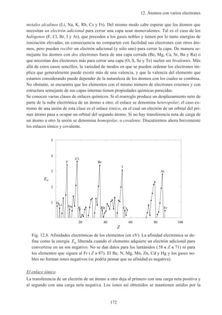 12. Átomos con varios electrones
172
metales alcalinos (Li, Na, K, Rb, Cs y Fr). Del mismo modo cabe esperar que los átomos que
necesitan un electrón adicional para cerrar una capa sean monovalentes. Tal es el caso de los
halógenos (F, Cl, Br, I y At), que preceden a los gases nobles y tienen por lo tanto energías de
ionización elevadas; en consecuencia no comparten con facilidad sus electrones con otros áto-
mos, pero pueden recibir un electrón adicional (y sólo uno) para cerrar la capa. De manera se-
mejante los átomos con dos electrones fuera de una capa cerrada (Be, Mg, Ca, Sr, Ba y Ra) o
que necesitan dos electrones más para cerrar una capa (O, S, Se y Te) suelen ser bivalentes. Más
allá de estos casos sencillos, la variedad de modos en que se pueden ordenar los electrones im-
plica que generalmente puede existir más de una valencia, y que la valencia del elemento que
estamos considerando puede depender de la naturaleza de los átomos con los cuales se combina.
No obstante, se encuentra que los elementos con el mismo número de electrones externos y con
estructura semejante de sus capas internas tienen propiedades químicas parecidas.
Se conocen varias clases de enlaces químicos. Si el rearreglo produce un desplazamiento neto de
parte de la nube electrónica de un átomo a otro, el enlace se denomina heteropolar; el caso ex-
tremo de una unión de esta clase es el enlace iónico, en el cual un electrón de un orbital del pri-
mer átomo pasa a ocupar un orbital del segundo átomo. Si no hay transferencia neta de carga de
un átomo a otro la unión se denomina homopolar, o covalente. Discutiremos ahora brevemente
los enlaces iónico y covalente.
20 40 60 80 100
Z
1
2
3
4
5
Ea
HLi
F
Na
Cl
K
Br
Rb
I
Cs
At
Fr
Fig. 12.8. Afinidades electrónicas de los elementos (en eV). La afinidad electrónica se de-
fine como la energía Ea liberada cuando el elemento adquiere un electrón adicional para
convertirse en un ion negativo. No se dan datos para los lantánidos (58 71≤ ≤Z ) ni para
los elementos que siguen al Fr ( Z ≥ 87). El Be, N, Mg, Mn, Zn, Cd y Hg y los gases no-
bles no forman iones negativos (se podría pensar que su afinidad es negativa).
El enlace iónico
La transferencia de un electrón de un átomo a otro deja al primero con una carga neta positiva y
al segundo con una carga neta negativa. Los iones así obtenidos se mantienen unidos por la
 