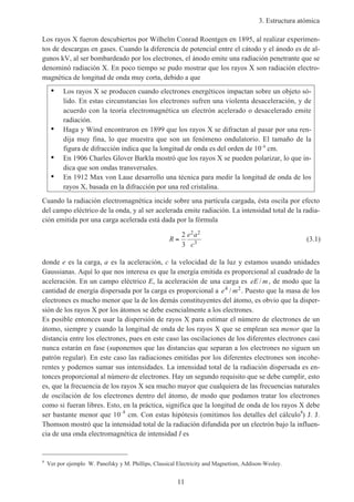 3. Estructura atómica
11
Los rayos X fueron descubiertos por Wilhelm Conrad Roentgen en 1895, al realizar experimen-
tos de descargas en gases. Cuando la diferencia de potencial entre el cátodo y el ánodo es de al-
gunos kV, al ser bombardeado por los electrones, el ánodo emite una radiación penetrante que se
denominó radiación X. En poco tiempo se pudo mostrar que los rayos X son radiación electro-
magnética de longitud de onda muy corta, debido a que
• Los rayos X se producen cuando electrones energéticos impactan sobre un objeto só-
lido. En estas circunstancias los electrones sufren una violenta desaceleración, y de
acuerdo con la teoría electromagnética un electrón acelerado o desacelerado emite
radiación.
• Haga y Wind encontraron en 1899 que los rayos X se difractan al pasar por una ren-
dija muy fina, lo que muestra que son un fenómeno ondulatorio. El tamaño de la
figura de difracción indica que la longitud de onda es del orden de 10–8
cm.
• En 1906 Charles Glover Barkla mostró que los rayos X se pueden polarizar, lo que in-
dica que son ondas transversales.
• En 1912 Max von Laue desarrollo una técnica para medir la longitud de onda de los
rayos X, basada en la difracción por una red cristalina.
Cuando la radiación electromagnética incide sobre una partícula cargada, ésta oscila por efecto
del campo eléctrico de la onda, y al ser acelerada emite radiación. La intensidad total de la radia-
ción emitida por una carga acelerada está dada por la fórmula
R
e a
c
=
2
3
2 2
3
(3.1)
donde e es la carga, a es la aceleración, c la velocidad de la luz y estamos usando unidades
Gaussianas. Aquí lo que nos interesa es que la energía emitida es proporcional al cuadrado de la
aceleración. En un campo eléctrico E, la aceleración de una carga es eE m/ , de modo que la
cantidad de energía dispersada por la carga es proporcional a e m4 2
/ . Puesto que la masa de los
electrones es mucho menor que la de los demás constituyentes del átomo, es obvio que la disper-
sión de los rayos X por los átomos se debe esencialmente a los electrones.
Es posible entonces usar la dispersión de rayos X para estimar el número de electrones de un
átomo, siempre y cuando la longitud de onda de los rayos X que se emplean sea menor que la
distancia entre los electrones, pues en este caso las oscilaciones de los diferentes electrones casi
nunca estarán en fase (suponemos que las distancias que separan a los electrones no siguen un
patrón regular). En este caso las radiaciones emitidas por los diferentes electrones son incohe-
rentes y podemos sumar sus intensidades. La intensidad total de la radiación dispersada es en-
tonces proporcional al número de electrones. Hay un segundo requisito que se debe cumplir, esto
es, que la frecuencia de los rayos X sea mucho mayor que cualquiera de las frecuencias naturales
de oscilación de los electrones dentro del átomo, de modo que podamos tratar los electrones
como si fueran libres. Esto, en la práctica, significa que la longitud de onda de los rayos X debe
ser bastante menor que 10–8
cm. Con estas hipótesis (omitimos los detalles del cálculo4
) J. J.
Thomson mostró que la intensidad total de la radiación difundida por un electrón bajo la influen-
cia de una onda electromagnética de intensidad I es
4
Ver por ejemplo W. Panofsky y M. Phillips, Classical Electricity and Magnetism, Addison-Wesley.
 