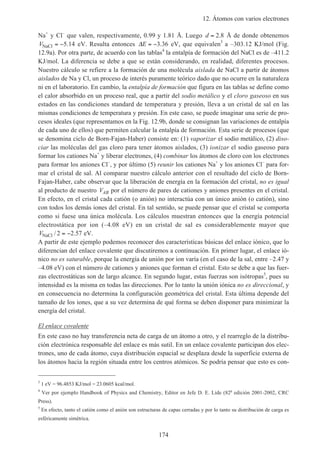 12. Átomos con varios electrones
174
Na+
y Cl–
que valen, respectivamente, 0.99 y 1.81 Å. Luego d = 2 8. Å de donde obtenemos
VNaCl = −5 14. eV. Resulta entonces ∆E = −3 36. eV, que equivalen3
a –303.12 KJ/mol (Fig.
12.9a). Por otra parte, de acuerdo con las tablas4
la entalpía de formación del NaCl es de –411.2
KJ/mol. La diferencia se debe a que se están considerando, en realidad, diferentes procesos.
Nuestro cálculo se refiere a la formación de una molécula aislada de NaCl a partir de átomos
aislados de Na y Cl, un proceso de interés puramente teórico dado que no ocurre en la naturaleza
ni en el laboratorio. En cambio, la entalpía de formación que figura en las tablas se define como
el calor absorbido en un proceso real, que a partir del sodio metálico y el cloro gaseoso en sus
estados en las condiciones standard de temperatura y presión, lleva a un cristal de sal en las
mismas condiciones de temperatura y presión. En este caso, se puede imaginar una serie de pro-
cesos ideales (que representamos en la Fig. 12.9b, donde se consignan las variaciones de entalpía
de cada uno de ellos) que permiten calcular la entalpía de formación. Esta serie de procesos (que
se denomina ciclo de Born-Fajan-Haber) consiste en: (1) vaporizar el sodio metálico, (2) diso-
ciar las moléculas del gas cloro para tener átomos aislados, (3) ionizar el sodio gaseoso para
formar los cationes Na+
y liberar electrones, (4) combinar los átomos de cloro con los electrones
para formar los aniones Cl–
, y por último (5) reunir los cationes Na+
y los aniones Cl–
para for-
mar el cristal de sal. Al comparar nuestro cálculo anterior con el resultado del ciclo de Born-
Fajan-Haber, cabe observar que la liberación de energía en la formación del cristal, no es igual
al producto de nuestro VAB por el número de pares de cationes y aniones presentes en el cristal.
En efecto, en el cristal cada catión (o anión) no interactúa con un único anión (o catión), sino
con todos los demás iones del cristal. En tal sentido, se puede pensar que el cristal se comporta
como si fuese una única molécula. Los cálculos muestran entonces que la energía potencial
electrostática por ion (–4.08 eV) en un cristal de sal es considerablemente mayor que
VNaCl / .2 2 57= − eV.
A partir de este ejemplo podemos reconocer dos características básicas del enlace iónico, que lo
diferencian del enlace covalente que discutiremos a continuación. En primer lugar, el enlace ió-
nico no es saturable, porque la energía de unión por ion varía (en el caso de la sal, entre –2.47 y
–4.08 eV) con el número de cationes y aniones que forman el cristal. Esto se debe a que las fuer-
zas electrostáticas son de largo alcance. En segundo lugar, estas fuerzas son isótropas5
, pues su
intensidad es la misma en todas las direcciones. Por lo tanto la unión iónica no es direccional, y
en consecuencia no determina la configuración geométrica del cristal. Esta última depende del
tamaño de los iones, que a su vez determina de qué forma se deben disponer para minimizar la
energía del cristal.
El enlace covalente
En este caso no hay transferencia neta de carga de un átomo a otro, y el rearreglo de la distribu-
ción electrónica responsable del enlace es más sutil. En un enlace covalente participan dos elec-
trones, uno de cada átomo, cuya distribución espacial se desplaza desde la superficie externa de
los átomos hacia la región situada entre los centros atómicos. Se podría pensar que esto es con-
3
1 eV = 96.4853 KJ/mol = 23.0605 kcal/mol.
4
Ver por ejemplo Handbook of Physics and Chemistry, Editor en Jefe D. E. Lide (82a
edición 2001-2002, CRC
Press).
5
En efecto, tanto el catión como el anión son estructuras de capas cerradas y por lo tanto su distribución de carga es
esféricamente simétrica.
 