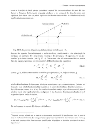 12. Átomos con varios electrones
175
trario al Principio de Pauli, ya que éste tiende a apartar los electrones el uno del otro. Sin em-
bargo, el Principio de Exclusión se puede satisfacer si los spines de los dos electrones son
opuestos, pues en tal caso las partes espaciales de las funciones de onda se combinan de modo
que los electrones se acercan.
a b
eje de simetría
d
ra
rb
plano de simetría electrón
Fig. 12.10. Geometría del problema de la molécula ion hidrógeno H2
+.
Para ver los aspectos físicos básicos de la unión covalente, consideremos el caso más simple, la
molécula ion hidrógeno H2
+. Este sistema consiste de dos protones a y b separados por una dis-
tancia d y un único electrón (ver Fig. 12.10). Trataremos a los núcleos como si fueran puntos
fijos del espacio, ignorando sus movimientos6
. El Hamiltoniano del electrón es
H
p
m
e
r
e
r
H
e
r
H
e
ra b
a
b
b
a
= − − = − = −
2 2 2 2 2
2
(12.22)
donde ra y rb son la distancia entre el electrón y los protones a y b, respectivamente, y
H
p
m
e
r
H
p
m
e
r
a
a
b
b
= − = −
2 2 2 2
2 2
, (12.23)
son los Hamiltonianos de átomos de hidrógeno ubicados en a y b, respectivamente. Estamos in-
teresados en el estado fundamental del electrón en el campo Coulombiano de ambos protones.
Es evidente que cuando d → ∞ hay dos estados de mínima energía, equivalentes entre sí, pues el
electrón puede estar ligado al protón a o al protón b. Sus funciones de onda normalizadas (ver el
Capítulo 10) son, respectivamente
ψ ψ θ ϕ
π
ψ ψ θ ϕ
π
a a
Zr a
b b
Zr a
r
a
e r
a
ea b= = 



= = 



− −
1 0 0 3
1 2
1 0 0 3
1 2
1 10 0
, ,
/
/
, ,
/
/
( , , ) , ( , , ) (12.24)
En ambos casos la energía del sistema está dada por
6
Se puede proceder así dado que su masa de es enormemente mayor que la de los electrones, y por lo tanto se
mueven mucho más lentamente. Por consiguiente no es preciso considerar también el movimiento de los núcleos y
se los puede considerar fijos. Esta importante simplificación del problema se denomina aproximación de Born-
Oppenheimer.
 