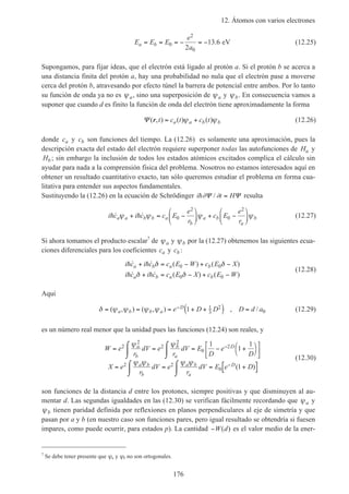12. Átomos con varios electrones
176
E E E
e
a
a b= = = − = −0
2
02
13 6. eV (12.25)
Supongamos, para fijar ideas, que el electrón está ligado al protón a. Si el protón b se acerca a
una distancia finita del protón a, hay una probabilidad no nula que el electrón pase a moverse
cerca del protón b, atravesando por efecto túnel la barrera de potencial entre ambos. Por lo tanto
su función de onda ya no es ψa, sino una superposición de ψa y ψb. En consecuencia vamos a
suponer que cuando d es finito la función de onda del electrón tiene aproximadamente la forma
Ψ ( , ) ( ) ( )r t c t c ta a b b= +ψ ψ (12.26)
donde ca y cb son funciones del tiempo. La (12.26) es solamente una aproximación, pues la
descripción exacta del estado del electrón requiere superponer todas las autofunciones de Ha y
Hb ; sin embargo la inclusión de todos los estados atómicos excitados complica el cálculo sin
ayudar para nada a la comprensión física del problema. Nosotros no estamos interesados aquí en
obtener un resultado cuantitativo exacto, tan sólo queremos estudiar el problema en forma cua-
litativa para entender sus aspectos fundamentales.
Sustituyendo la (12.26) en la ecuación de Schrödinger i t Hh∂ ∂Ψ Ψ/ = resulta
i c i c c E
e
r
c E
e
r
a a b b a
b
a b
a
bh h˙ ˙ψ ψ ψ ψ+ = −





 + −





0
2
0
2
(12.27)
Si ahora tomamos el producto escalar7
de ψa y ψb por la (12.27) obtenemos las siguientes ecua-
ciones diferenciales para los coeficientes ca y cb :
i c i c c E W c E X
i c i c c E X c E W
a b a b
a b a b
h h
h h
˙ ˙ ( ) ( )
˙ ˙ ( ) ( )
+ = − + −
+ = − + −
δ δ
δ δ
0 0
0 0
(12.28)
Aquí
δ ψ ψ ψ ψ= = = + +( ) =−( , ) ( , ) , /a b b a
De D D D d a1 1
3
2
0 (12.29)
es un número real menor que la unidad pues las funciones (12.24) son reales, y
W e
r
dV e
r
dV E
D
e
D
X e
r
dV e
r
dV E e D
a
b
b
a
D
a b
b
a b
a
D
=
⌠
⌡
 = = − +







⌠
⌡

=
⌠
⌡
 = = +[ ]⌠
⌡

−
−
2
2
2
2
0
2
2 2
0
1
1
1
1
ψ ψ
ψ ψ ψ ψ
( )
(12.30)
son funciones de la distancia d entre los protones, siempre positivas y que disminuyen al au-
mentar d. Las segundas igualdades en las (12.30) se verifican fácilmente recordando que ψa y
ψb tienen paridad definida por reflexiones en planos perpendiculares al eje de simetría y que
pasan por a y b (en nuestro caso son funciones pares, pero igual resultado se obtendría si fuesen
impares, como puede ocurrir, para estados p). La cantidad −W d( ) es el valor medio de la ener-
7
Se debe tener presente que ψa y ψb no son ortogonales.
 