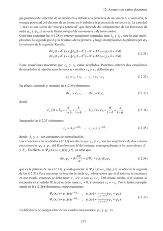 12. Átomos con varios electrones
177
gía potencial del electrón de un átomo en a debido a la presencia de un ion en b, o viceversa, la
energía potencial del electrón de un átomo en b debido a la presencia de un ion en a. La cantidad
−X d( ) es una suerte de “energía potencial” que depende del solapamiento de las funciones de
onda ψa y ψb, y se suele llamar integral de resonancia o de intercambio.
Conviene combinar las (11.28) y obtener ecuaciones separadas para ˙ca y ˙cb , para lo cual multi-
plicamos la segunda por δ y la restamos de la primera, y luego multiplicamos la primera por δ y
la restamos de la segunda. Resulta:
i c c E W X c X W
i c c E W X c X W
a a b
b b a
h
h
˙ ( ) [ ( ) ] ( )
˙ ( ) [ ( ) ] ( )
1 1
1 1
2
0
2
2
0
2
− = − − + + − +
− = − − + + − +
δ δ δ δ
δ δ δ δ
(12.31)
Estas ecuaciones muestran que ca y cb están acopladas. Podemos obtener dos ecuaciones
desacopladas si introducimos las nuevas variables c+ y c− definidas por
c c c c c ca b a b+ −= + = −, (12.32)
En efecto, sumando y restando las (12.30) obtenemos
i c E c i c E ch h˙ , ˙+ + + − − −= = (12.33)
donde
E d E
W X
E d E
W X
+ −= −
+
−
+
= −
−
+
−
( ) , ( )0 0
1 1 1 1δ δ δ δ
(12.34)
Integrando las (12.33) obtenemos
c A e c A ei E i E
+ +
−
− −
−= =+ −h h, (12.35)
donde A+ y A− son constantes de normalización.
Las ecuaciones no acopladas (12.33) nos dicen que c+ y c− son las amplitudes de dos estados
estacionarios ψ+ y ψ− del Hamiltoniano H del sistema, correspondientes a los autovalores E+
y E− . En efecto, si Ψ+ + +=( , ) ( ) ( )r rt c t ψ , se tiene que
i c i
t
H c t Eh h˙ ( )+ +
+
+ + + += = =ψ
∂
∂
ψ
Ψ
Ψ (12.36)
que es la primera de las (12.33), y análogamente si Ψ− − −=( , ) ( ) ( )r rt c t ψ se obtiene la segunda
de las (12.33). Para encontrar la función de onda ψ+ , observemos que si el sistema se encuentra
en ese estado, entonces se debe tener c− = 0, o sea c cb a= . Del mismo modo, si el sistema se
encuentra en el estado Ψ−( , )r t se debe tener c+ = 0, y entonces c cb a= − . Por lo tanto, reempla-
zando en la (12.26) obtenemos, respectivamente:
Ψ
Ψ
+ +
−
+ +
− −
−
− −
= = +
= = −
+
−
( , ) ( ) , ( ) ( )
( , ) ( ) , ( ) ( )
( )
( )
r r r
r r r
t e
t e
i E
a b
i E
a b
ψ ψ ψ ψ
ψ ψ ψ ψ
δ
δ
h
h
1
2 1
1
2 1
(12.37)
La diferencia de energía entre de los estados estacionarios ψ+ y ψ− es
 