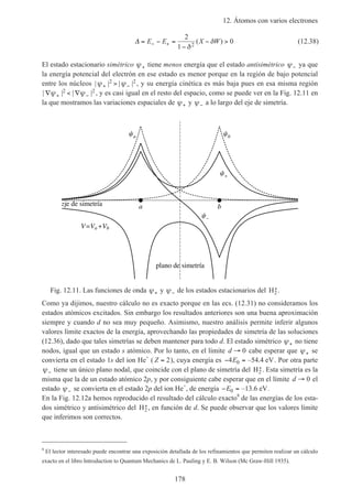 12. Átomos con varios electrones
178
∆ = − =
−
− >− +E E X W
2
1
02δ
δ( ) (12.38)
El estado estacionario simétrico ψ+ tiene menos energía que el estado antisimétrico ψ− ya que
la energía potencial del electrón en ese estado es menor porque en la región de bajo potencial
entre los núcleos | | | |ψ ψ+ −>2 2 , y su energía cinética es más baja pues en esa misma región
| | | |∇ < ∇+ −ψ ψ2 2 , y es casi igual en el resto del espacio, como se puede ver en la Fig. 12.11 en
la que mostramos las variaciones espaciales de ψ+ y ψ− a lo largo del eje de simetría.
a b
a b
–
V Va Vb
plano de simetría
eje de simetría
Fig. 12.11. Las funciones de onda ψ+ y ψ− de los estados estacionarios del H2
+.
Como ya dijimos, nuestro cálculo no es exacto porque en las ecs. (12.31) no consideramos los
estados atómicos excitados. Sin embargo los resultados anteriores son una buena aproximación
siempre y cuando d no sea muy pequeño. Asimismo, nuestro análisis permite inferir algunos
valores límite exactos de la energía, aprovechando las propiedades de simetría de las soluciones
(12.36), dado que tales simetrías se deben mantener para todo d. El estado simétrico ψ+ no tiene
nodos, igual que un estado s atómico. Por lo tanto, en el límite d → 0 cabe esperar que ψ+ se
convierta en el estado 1s del ion He+
( Z = 2), cuya energía es − =4 0E –54.4 eV. Por otra parte
ψ− tiene un único plano nodal, que coincide con el plano de simetría del H2
+. Esta simetría es la
misma que la de un estado atómico 2p, y por consiguiente cabe esperar que en el límite d → 0 el
estado ψ− se convierta en el estado 2p del ion He+
, de energía − =E0 –13.6 eV.
En la Fig. 12.12a hemos reproducido el resultado del cálculo exacto8
de las energías de los esta-
dos simétrico y antisimétrico del H2
+, en función de d. Se puede observar que los valores límite
que inferimos son correctos.
8
El lector interesado puede encontrar una exposición detallada de los refinamientos que permiten realizar un cálculo
exacto en el libro Introduction to Quantum Mechanics de L. Pauling y E. B. Wilson (Mc Graw-Hill 1935).
 