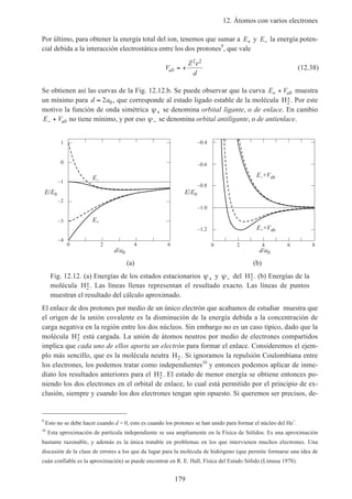 12. Átomos con varios electrones
179
Por último, para obtener la energía total del ion, tenemos que sumar a E+ y E− la energía poten-
cial debida a la interacción electrostática entre los dos protones9
, que vale
V
Z e
d
ab = +
2 2
(12.38)
Se obtienen así las curvas de la Fig. 12.12.b. Se puede observar que la curva E Vab+ + muestra
un mínimo para d a≈ 2 0, que corresponde al estado ligado estable de la molécula H2
+. Por este
motivo la función de onda simétrica ψ+ se denomina orbital ligante, o de enlace. En cambio
E Vab− + no tiene mínimo, y por eso ψ− se denomina orbital antiligante, o de antienlace.
0 2 4 6
d/a0
–1
–2
–3
–4
E–
E+
E/E0
0 2 4 6 8
d/a0
–0.4
–0.6
–0.8
–1.0
–1.2 E++Vab
E–+Vab
E/E0
0
1
(a) (b)
Fig. 12.12. (a) Energías de los estados estacionarios ψ+ y ψ− del H2
+. (b) Energías de la
molécula H2
+. Las líneas llenas representan el resultado exacto. Las líneas de puntos
muestran el resultado del cálculo aproximado.
El enlace de dos protones por medio de un único electrón que acabamos de estudiar muestra que
el origen de la unión covalente es la disminución de la energía debida a la concentración de
carga negativa en la región entre los dos núcleos. Sin embargo no es un caso típico, dado que la
molécula H2
+ está cargada. La unión de átomos neutros por medio de electrones compartidos
implica que cada uno de ellos aporta un electrón para formar el enlace. Consideremos el ejem-
plo más sencillo, que es la molécula neutra H2 . Si ignoramos la repulsión Coulombiana entre
los electrones, los podemos tratar como independientes10
y entonces podemos aplicar de inme-
diato los resultados anteriores para el H2
+. El estado de menor energía se obtiene entonces po-
niendo los dos electrones en el orbital de enlace, lo cual está permitido por el principio de ex-
clusión, siempre y cuando los dos electrones tengan spin opuesto. Si queremos ser precisos, de-
9
Esto no se debe hacer cuando d = 0, esto es cuando los protones se han unido para formar el núcleo del He+
.
10
Esta aproximación de partícula independiente se usa ampliamente en la Física de Sólidos. Es una aproximación
bastante razonable, y además es la única tratable en problemas en los que intervienen muchos electrones. Una
discusión de la clase de errores a los que da lugar para la molécula de hidrógeno (que permite formarse una idea de
cuán confiable es la aproximación) se puede encontrar en R. E. Hall, Física del Estado Sólido (Limusa 1978).
 