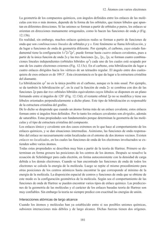 12. Átomos con varios electrones
181
La geometría de los compuestos químicos, con ángulos definidos entre los enlaces de las molé-
culas con tres o más átomos, depende de la forma de los orbitales, que tienen lóbulos que apun-
tan en diferentes direcciones. Si las uniones se forman a partir de orbitales p puros, los enlaces se
orientan en direcciones mutuamente ortogonales, como lo hacen las funciones de onda p (Fig.
12.13b).
En realidad, sin embargo, muchos enlaces químicos reales se forman a partir de funciones de
onda que son combinaciones lineales de orbitales p y s. Este fenómeno se llama hibridización, y
da lugar a funciones de onda de geometría diferente. Por ejemplo, el carbono, cuyo estado fun-
damental tiene la configuración 1s2
2s2
2p2
, puede formar hasta cuatro enlaces covalentes, pues a
partir de la única función de onda 2s y las tres funciones 2px, 2py, 2pz se forman cuatro combina-
ciones lineales independientes (orbitales híbridos sp3
) cada uno de los cuales está ocupado por
uno de los cuatro electrones externos (Fig. 12.13c). En el carbono, esta hibridización da lugar a
cuatro enlaces dirigidos hacia los vértices de un tetraedro regular. El ángulo entre dos cuales-
quiera de esos enlaces es de 109.5˚. Esta circunstancia es la que da lugar a la estructura cristalina
del diamante.
La hibridización sp3
no es la única posible en el carbono, aunque es la más usual. Por ejemplo,
se da también la hibridización sp2
, en la cual la función de onda 2s se combina con dos de las
funciones 2p para dar tres orbitales híbridos equivalentes cuyos lóbulos se disponen en un plano
formando entre sí ángulos de 120˚ (Fig. 12.13d); el restante orbital 2p no se modifica y tiene sus
lóbulos orientados perpendicularmente a dicho plano. Este tipo de hibridización es responsable
de la estructura cristalina del grafito.
De lo dicho se desprende que cuando un átomo forma más de un enlace covalente, estos enlaces
forman entre sí ángulos bien definidos. Por lo tanto los enlaces covalentes son dirigidos, además
de saturables. Estas propiedades son fundamentales porque determinan la geometría de las molé-
culas y el tipo de estructura cristalina del compuesto.
Los enlaces iónico y covalente son dos casos extremos en lo que hace al comportamiento de los
enlaces químicos, y se dan situaciones intermedias. Asimismo, las funciones de onda responsa-
bles del enlace no necesariamente están localizadas en el entorno de dos átomos vecinos. Existen
enlaces no localizados, en los cuales las funciones de onda de los electrones involucrados se ex-
tienden sobre varios átomos.
Todas estas propiedades se describen muy bien a partir de la teoría de Hartree. Primero se de-
terminan en forma grosera las posiciones de los centros de los átomos. Después se resuelve la
ecuación de Schrödinger para cada electrón, en forma autoconsistente con la densidad de carga
debida a los demás electrones. Cuando se han encontrado las funciones de onda de todos los
electrones se calcula la energía de la molécula. Luego se repite el mismo procedimiento para
otras posiciones de los centros atómicos hasta encontrar la que corresponde al mínimo de la
energía de la molécula. La disposición espacial de centros y funciones de onda que se obtiene de
este modo es la configuración geométrica de la molécula. Según sea el comportamiento de las
funciones de onda de Hartree se pueden encontrar varios tipos de enlace químico. Las prediccio-
nes de la geometría de las moléculas y el carácter de los enlaces basadas teoría de Hartree son
muy confiables. Sin embargo la teoría no siempre predice con exactitud las energías de unión.
Interacciones atómicas de largo alcance
Cuando los átomos y moléculas han ya establecido entre si sus posibles uniones químicas,
subsisten interacciones más débiles y de largo alcance. Dichas fuerzas tienen dos orígenes.
 