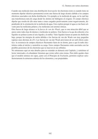 12. Átomos con varios electrones
182
Cuando una molécula tiene una distribución heteropolar de electrones (esto es cuando tiene un
momento dipolar eléctrico permanente) existe una fuerza de largo alcance debida a los campos
eléctricos asociados con dicha distribución. Un ejemplo es la molécula de agua, en la cual hay
una transferencia neta de carga desde los átomos de hidrógeno al oxígeno. El campo eléctrico
dipolar que resulta de ello atrae tanto a iones cargados positivamente como negativamente, de-
pendiendo de la orientación de la molécula da agua. Esto explica porqué el agua es tan buen sol-
vente para las moléculas polares y las moléculas con uniones iónicas.
Otra fuerza de largo alcance es la fuerza de van der Waals, que es una atracción débil que se
ejerce entre toda clase de átomos o moléculas no polares. Esta fuerza es la que da cohesión a los
líquidos no polares (como el aire líquido y la nafta). Tales líquidos tienen un punto de ebullición
bajo, porque las energías de unión debidas a las fuerzas de van der Waals son muy pequeñas
(apenas unas décimas de eV). Las fuerzas de van der Waals provienen de un sutil efecto cuán-
tico: la existencia de campos eléctricos fluctuantes fuera de un átomo, pese a que la nube elec-
trónica rodea al núcleo y neutraliza su carga. Estos campos fluctuantes están asociados con las
posibles posiciones de los electrones que se mueven en sus orbitales.
No entraremos aquí en más detalles para no extender en demasía este Capítulo, y remitimos al
lector interesado a la abundante literatura que existe sobre estos temas. Pero debe quedar claro
que el modelo atómico de capas, junto con el Principio de Exclusión, permiten explicar satis-
factoriamente la estructura atómica de los elementos y sus propiedades.
 