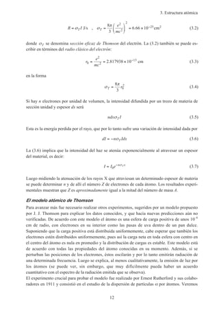 3. Estructura atómica
12
R I
e
mc
T T= =





 = × −σ σ
π
J/s , cm
8
3
6 66 10
2
2
2
25 2. (3.2)
donde σT se denomina sección eficaz de Thomson del electrón. La (3.2) también se puede es-
cribir en términos del radio clásico del electrón:
r
e
mc
0
2
2
13
2 817938 10= = × −
. cm (3.3)
en la forma
σ
π
T r=
8
3
0
2
(3.4)
Si hay n electrones por unidad de volumen, la intensidad difundida por un trozo de materia de
sección unidad y espesor dx será
ndx ITσ (3.5)
Esta es la energía perdida por el rayo, que por lo tanto sufre una variación de intensidad dada por
dI n IdxT= − σ (3.6)
La (3.6) implica que la intensidad del haz se atenúa exponencialmente al atravesar un espesor
del material, es decir:
I I e n xT= −
0
σ
(3.7)
Luego midiendo la atenuación de los rayos X que atraviesan un determinado espesor de materia
se puede determinar n y de allí el número Z de electrones de cada átomo. Los resultados experi-
mentales muestran que Z es aproximadamente igual a la mitad del número de masa A.
El modelo atómico de Thomson
Para avanzar más fue necesario realizar otros experimentos, sugeridos por un modelo propuesto
por J. J. Thomson para explicar los datos conocidos, y que hacía nuevas predicciones aún no
verificadas. De acuerdo con este modelo el átomo es una esfera de carga positiva de unos 10–8
cm de radio, con electrones en su interior como las pasas de uva dentro de un pan dulce.
Suponiendo que la carga positiva está distribuida uniformemente, cabe esperar que también los
electrones estén distribuidos uniformemente, pues así la carga neta en toda esfera con centro en
el centro del átomo es nula en promedio y la distribución de cargas es estable. Este modelo está
de acuerdo con todas las propiedades del átomo conocidas en su momento. Además, si se
perturban las posiciones de los electrones, éstos oscilarán y por lo tanto emitirán radiación de
una determinada frecuencia. Luego se explica, al menos cualitativamente, la emisión de luz por
los átomos (se puede ver, sin embargo, que muy difícilmente pueda haber un acuerdo
cuantitativo con el espectro de la radiación emitida que se observa).
El experimento crucial para probar el modelo fue realizado por Ernest Rutherford y sus colabo-
radores en 1911 y consistió en el estudio de la dispersión de partículas α por átomos. Veremos
 