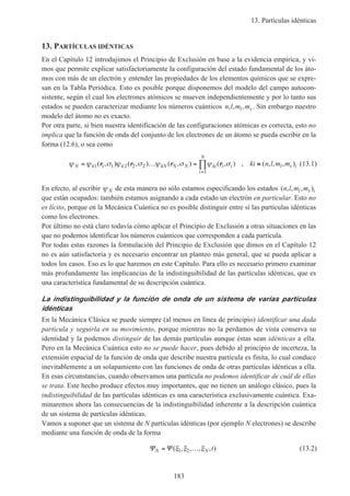 13. Partículas idénticas
183
13. PARTÍCULAS IDÉNTICAS
En el Capítulo 12 introdujimos el Principio de Exclusión en base a la evidencia empírica, y vi-
mos que permite explicar satisfactoriamente la configuración del estado fundamental de los áto-
mos con más de un electrón y entender las propiedades de los elementos químicos que se expre-
san en la Tabla Periódica. Esto es posible porque disponemos del modelo del campo autocon-
sistente, según el cual los electrones atómicos se mueven independientemente y por lo tanto sus
estados se pueden caracterizar mediante los números cuánticos n l m ml s, , , . Sin embargo nuestro
modelo del átomo no es exacto.
Por otra parte, si bien nuestra identificación de las configuraciones atómicas es correcta, esto no
implica que la función de onda del conjunto de los electrones de un átomo se pueda escribir en la
forma (12.6), o sea como
ψ ψ σ ψ σ ψ σ ψ σN k k kN N N ki i i
i
N
l s iki n l m m= … = ≡
=
∏1 1 1 2 2 2
1
( , ) ( , ) ( , ) ( , ) , ( , , , )r r r r (13.1)
En efecto, al escribir ψ N de esta manera no sólo estamos especificando los estados ( , , , )n l m ml s i
que están ocupados: también estamos asignando a cada estado un electrón en particular. Esto no
es lícito, porque en la Mecánica Cuántica no es posible distinguir entre sí las partículas idénticas
como los electrones.
Por último no está claro todavía cómo aplicar el Principio de Exclusión a otras situaciones en las
que no podemos identificar los números cuánticos que corresponden a cada partícula.
Por todas estas razones la formulación del Principio de Exclusión que dimos en el Capítulo 12
no es aún satisfactoria y es necesario encontrar un planteo más general, que se pueda aplicar a
todos los casos. Eso es lo que haremos en este Capítulo. Para ello es necesario primero examinar
más profundamente las implicancias de la indistinguibilidad de las partículas idénticas, que es
una característica fundamental de su descripción cuántica.
La indistinguibilidad y la función de onda de un sistema de varias partículas
idénticas
En la Mecánica Clásica se puede siempre (al menos en línea de principio) identificar una dada
partícula y seguirla en su movimiento, porque mientras no la perdamos de vista conserva su
identidad y la podemos distinguir de las demás partículas aunque éstas sean idénticas a ella.
Pero en la Mecánica Cuántica esto no se puede hacer, pues debido al principio de incerteza, la
extensión espacial de la función de onda que describe nuestra partícula es finita, lo cual conduce
inevitablemente a un solapamiento con las funciones de onda de otras partículas idénticas a ella.
En esas circunstancias, cuando observamos una partícula no podemos identificar de cuál de ellas
se trata. Este hecho produce efectos muy importantes, que no tienen un análogo clásico, pues la
indistinguibilidad de las partículas idénticas es una característica exclusivamente cuántica. Exa-
minaremos ahora las consecuencias de la indistinguibilidad inherente a la descripción cuántica
de un sistema de partículas idénticas.
Vamos a suponer que un sistema de N partículas idénticas (por ejemplo N electrones) se describe
mediante una función de onda de la forma
Ψ ΨN N t= …( , , , , )ξ ξ ξ1 2 (13.2)
 