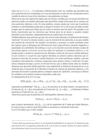 13. Partículas idénticas
184
Aquí con ξi (i N= …1 2, , , ) indicamos simbólicamente todas las variables que describen una
única partícula (las tres coordenadas en el caso de partículas sin spin, las tres coordenadas más la
variable de spin en el caso de los electrones y otras partículas con spin).
Observemos que esta suposición implica que las mismas variables que sirven para describir una
partícula aislada, son también adecuadas para describirla cuando forma parte de un sistema con
otras partículas idénticas a ella. En otras palabras, estamos dando por cierto que la partícula
mantiene su individualidad cuando pasa a integrar el sistema. No es obvio que esto deba suceder
siempre, pero la experiencia indica que así ocurre en muchos casos de interés. Por ejemplo, es un
hecho experimental que los electrones que forman parte de un átomo se pueden siempre
identificar como electrones, independientemente de cuántos haya en el átomo.
También debemos tener presente que hay una arbitrariedad inherente a la definición del término
“partícula” tal como lo estamos usando, y que la identidad de dos partículas es en gran medida
una cuestión de convención. Por ejemplo, los protones y neutrones se suelen considerar como
dos especies (que se distinguen por diferencias de masa, carga eléctrica, momento magnético y
propiedades de estabilidad). Sin embargo a veces se los describe como dos distintos estados de
una misma especie, el nucleón; en tal caso todos los nucleones se consideran idénticos, y los
estados protón y neutrón se caracterizan por diferentes valores de una nueva variable dinámica,
el spin isobárico o isospin (lo cual requiere introducir un número cuántico adicional, que re-
presenta el autovalor de la nueva variable dinámica). En ciertos problemas, también, conviene
considerar como partículas a sistemas compuestos como núcleos, átomos o moléculas. Su natu-
raleza compuesta da lugar a grados de libertad internos que se deben incluir entre las variables
dinámicas que describen dichas partículas. Esta amplitud de la definición de partícula no es un
obstáculo para el desarrollo de la Mecánica Cuántica de sistemas de partículas idénticas, y los
principios de la teoría se pueden aplicar a cualquier especie de “partícula”, con tal que se utilicen
las variables (y los números cuánticos) adecuadas a cada caso.
La interpretación de la (12.1) es que
Ψ Ψ ΨN N N N N N Nd d d t d d P t d d* | ( , , , ) | ( , , , )ξ ξ ξ ξ ξ ξ ξ ξ ξ ξ ξ1 2 1
2
1 1 1… = … … = … … (13.3)
representa la probabilidad1
P tN( , , , , )ξ ξ ξ1 2 … de encontrar en un dado instante t una partícula en
el intervalo (ξ1, ξ ξ1 1+ d ), otra partícula en el intervalo (ξ2 , ξ ξ2 2+ d ), …, y finalmente la última
partícula en el intervalo (ξN, ξ ξN Nd+ ).
Ahora bien, puesto que las partículas son indistinguibles, debemos tener que
P t P tN N( ( , , , ), ) ( , , , , )P ξ ξ ξ ξ ξ ξ1 2 1 2… = … (13.4)
para cualquier permutación P ( , , , )ξ ξ ξ1 2 … N de los argumentos de P, dado que siendo idénticas,
el orden en que se citan los intervalos donde se encuentran es claramente irrelevante.
La (12.22) implica que se debe cumplir
Ψ Ψ( ( , , , ), ) ( , , , , )P Pξ ξ ξ ξ ξ ξα
1 2 1 2… = …N
i
Nt e t (13.5)
1
El lector debe tener presente que ahora P es una densidad de probabilidad en un espacio de 3N dimensiones para
cada una de las N(2s+1) componentes spinoriales de ΨN y por lo tanto no se puede visualizar en el espacio ordinario
de tres dimensiones como en el caso de una única partícula.
 
