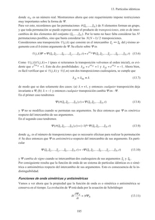 13. Partículas idénticas
185
donde αP es un número real. Mostraremos ahora que este requerimiento impone restricciones
muy importantes sobre la forma de Ψ.
Para ver esto, recordemos que las permutaciones P ( , , )ξ ξ1 … N de N elementos forman un grupo,
y que toda permutación se puede expresar como el producto de transposiciones, esto es de inter-
cambios de dos elementos del conjunto ( , , )ξ ξ1 … N . Por lo tanto no hace falta considerar las N!
permutaciones posibles, sino que basta considerar las N N( )/−1 2 transposiciones.
Consideremos una transposición T ( , )j k que consiste en el intercambio ξ ξj k↔ del j-ésimo ar-
gumento con el k-ésimo argumento de Ψ. Su efecto sobre Ψ es
T ( , ) ( , , , , , , , , ) ( , , , , , , , , )j k t e tk j N
i
j k N
jk
Ψ Ψ Ψ= … … … = … … …ξ ξ ξ ξ ξ ξ ξ ξ ξ ξα
1 2 1 2 (13.6)
Como T T( , ) ( , )j k j k = 1 (pues si reiteramos la transposición volvemos al orden inicial), es evi-
dente que e i jk2
1α
= . Esto da dos posibilidades: λ α
jk
i
e jk
= = 1 y λ α
jk
i
e jk
= = −1. Ahora bien,
es fácil verificar que si T ( , )j k y T ( , )l m son dos transposiciones cualesquiera, se cumple que
λ λ λjk lm= ≡ (13.7)
de modo que se dan solamente dos casos: (a) λ = +1, y entonces cualquier transposición deja
invariante a Ψ, (b) λ = −1 y entonces cualquier transposición cambia Ψ en –Ψ.
En el primer caso tendremos
Ψ Ψ( ( , , , ), ) ( , , , , )P ξ ξ ξ ξ ξ ξ1 2 1 2… = …N Nt t (13.8)
y Ψ no se modifica cuando se permutan sus argumentos. Se dice entonces que Ψ es simétrica
respecto del intercambio de sus argumentos.
En el segundo caso tendremos
Ψ Ψ( ( , , , ), ) ( ) ( , , , , )P Pξ ξ ξ ξ ξ ξ1 2 1 21… = − …N
q
Nt t (13.9)
donde qP es el número de transposiciones que es necesario efectuar para realizar la permutación
P. Se dice entonces que Ψ es antisimétrica respecto del intercambio de sus argumento. En parti-
cular
Ψ Ψ( , , , , , , , , ) ( , , , , , , , , )ξ ξ ξ ξ ξ ξ ξ ξ ξ ξ1 2 1 2… … … = − … … …j k N k j Nt t (13.10)
y Ψ cambia de signo cuando se intercambian dos cualesquiera de sus argumentos ξj y ξk .
Por consiguiente resulta que la función de onda de un sistema de partículas idénticas es o simé-
trica o antisimétrica respecto del intercambio de sus argumentos. Esto es consecuencia de la in-
distinguibilidad.
Funciones de onda simétricas y antisimétricas
Vamos a ver ahora que la propiedad que la función de onda es o simétrica o antisimétrica se
conserva en el tiempo. La evolución de Ψ está dada por la ecuación de Schrödinger
i
t
N
Nh
∂
∂
Ψ
Ψ= H (13.11)
 