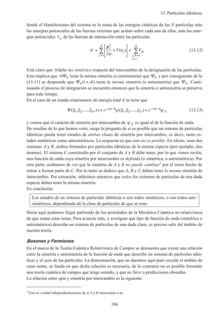 13. Partículas idénticas
186
donde el Hamiltoniano del sistema es la suma de las energías cinéticas de las N partículas más
las energías potenciales de las fuerzas externas que actúan sobre cada una de ellas, más las ener-
gías potenciales Vjk de las fuerzas de interacción entre las partículas:
H = +





 +
= =
>
∑ ∑
p
r
j
j
j
N
jk
j k
i j
N
V V
2
1 12µ
( )
,
(13.12)
Está claro que H debe ser simétrico respecto del intercambio de la designación de las partículas.
Esto implica que HΨN tiene la misma simetría (o antisimetría) que ΨN y por consiguiente de la
(13.11) se desprende que ΨN t dt( )+ tiene la misma simetría (o antisimetría) que ΨN . Conti-
nuando el proceso de integración se encuentra entonces que la simetría o antisimetría se preserva
para todo tiempo.
En el caso de un estado estacionario de energía total E se tiene que
Ψ ( , , , , ) ( , , , )/ /ξ ξ ξ ψ ξ ξ ξ ψ1 2 1 2… = … =− −
N
i t
N
i t
Nt e eE Eh h (13.13)
y vemos que el carácter de simetría por intercambio de ψ N es igual al de la función de onda.
De resultas de lo que hemos visto, surge la pregunta de si es posible que un sistema de partículas
idénticas pueda tener estados de ambas clases de simetría por intercambio, es decir, tanto es-
tados simétricos como antisimétricos. La respuesta es que esto no es posible. En efecto, sean dos
sistemas A y B, ambos formados por partículas idénticas de la misma especie (por ejemplo, dos
átomos). El sistema C constituido por el conjunto de A y B debe tener, por lo que vimos recién,
una función de onda cuya simetría por intercambio es definida (o simétrica, o antisimétrica). Por
otra parte, acabamos de ver que la simetría de A y B no puede cambiar2
por el mero hecho de
entrar a formar parte de C. Por lo tanto se deduce que A, B y C deben tener la misma simetría de
intercambio. Por extensión, inferimos entonces que todos los sistemas de partículas de una dada
especie deben tener la misma simetría.
En conclusión:
Los estados de un sistema de partículas idénticas o son todos simétricos, o son todos anti-
simétricos, dependiendo de la clase de partículas de que se trate.
Hasta aquí podemos llegar partiendo de los postulados de la Mecánica Cuántica no relativística
de que tratan estas notas. Para avanzar más, y averiguar qué tipo de función de onda (simétrica o
antisimétrica) describe un sistema de partículas de una dada clase, es preciso salir del ámbito de
nuestra teoría.
Bosones y Fermiones
En el marco de la Teoría Cuántica Relativística de Campos se demuestra que existe una relación
entre la simetría o antisimetría de la función de onda que describe un sistema de partículas idén-
ticas y el spin de las partículas. La demostración, que no daremos aquí pues excede el ámbito de
estas notas, se funda en que dicha relación es necesaria, de lo contrario no es posible formular
una teoría cuántica de campos que tenga sentido, y que no lleve a predicciones absurdas.
La relación entre spin y simetría por intercambio es la siguiente:
2
Esto es verdad independientemente de si A y B interactúan o no.
 