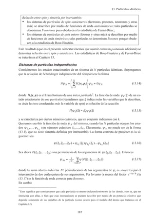 13. Partículas idénticas
187
Relación entre spin y simetría por intercambio:
• los sistemas de partículas de spin semientero (electrones, protones, neutrones y otras
más) se describen por medio de funciones de onda antisimétricas; tales partículas se
denominan Fermiones pues obedecen a la estadística de Fermi-Dirac;
• los sistemas de partículas de spin entero (fotones y otras más) se describen por medio
de funciones de onda simétricas; tales partículas se denominan Bosones porque obede-
cen a la estadística de Bose-Einstein.
Este resultado (que en el presente contexto tenemos que asumir como un postulado adicional) se
denomina relación entre spin y estadística. Las estadísticas de Bose-Einstein y de Fermi-Dirac
se tratarán en el Capítulo 15.
Sistemas de partículas independientes
Consideremos los estados estacionarios de un sistema de N partículas idénticas. Supongamos
que la ecuación de Schrödinger independiente del tiempo tiene la forma
H Eψ ψ ψN i i i
j
N
N NH=





 =
=
∑ ( , )r p
1
(13.14)
donde Hi( , )r p es el Hamiltoniano de una única partícula3
. La función de onda ψ ξk ( ) de un es-
tado estacionario de una partícula (recordamos que ξ indica todas las variables que la describen,
es decir las tres coordenadas más la variable de spin) es solución de la ecuación
H Ei k k kψ ξ ψ ξ( ) ( )= (13.15)
y se caracteriza por ciertos números cuánticos, que en conjunto indicamos con k.
Queremos escribir la función de onda ψ N del sistema, cuando las N partículas ocupan los esta-
dos ψ ψk kN1
, ,… con números cuánticos k kN1, ,… . Claramente, ψ N no puede ser de la forma
(13.1), que no tiene simetría definida por intercambio. La forma correcta de proceder es la si-
guiente: sea
ψ ξ ξ ξ ψ ξ ψ ξ ψ ξ( , ) ( ) ( ) ( )1 2 1 21 2
… = …N k k k NN
(13.16)
Sea ahora P ( , , , )ξ ξ ξ1 2 … N una permutación de los argumentos de ψ ξ ξ ξ( , )1 2 … N . Entonces
ψ ψ ξ ξ ξNs N= …∑1
1 2N
Ps
P( ( , , , ))
toda
(13.17)
donde la suma abarca todas las N! permutaciones de los argumentos de ψ, es simétrica por el
intercambio de dos cualesquiera de sus argumentos. Por lo tanto (a menos del factor e i t− E / h ) la
(13.17) es la función de onda correcta para Bosones.
En cambio
3
Esto significa que consideramos que cada partícula se mueve independientemente de las demás, esto es, que no
interactúa con ellas, o bien que esas interacciones se pueden describir por medio de un potencial efectivo que
depende solamente de las variables de la partícula (como ocurre para el modelo del átomo que tratamos en el
Capítulo 12).
 