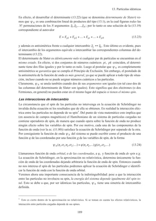 13. Partículas idénticas
189
En efecto, al desarrollar el determinante (13.22) (que se denomina determinante de Slater) ve-
mos que ψ N es una combinación lineal de productos del tipo (13.1), en la cual figuran todas las
N! permutaciones de los N argumentos ξ ξ ξ1 2, , ,… N ; por lo tanto es una solución de la (13.19)
correspondiente al autovalor
E E E E Ep p pi pN= + +…+ +…+1 2 (13.23)
y además es antisimétrica frente a cualquier intercambio ξ ξj k↔ . Esto último es evidente, pues
el intercambio de los argumentos equivale a intercambiar las correspondientes columnas del de-
terminante (13.22).
El determinante de Slater es idénticamente nulo si cualquier par de partículas se encuentran en el
mismo estado. En efecto, si dos conjuntos de números cuánticos pi, pk coinciden, el determi-
nante tiene dos filas iguales y por lo tanto es nulo. Luego al postular que ψ N es completamente
antisimétrica se garantiza que se cumpla el Principio de Exclusión. Sin embargo, el postulado de
la antisimetría de la función de onda es más general, ya que se puede aplicar a todo tipo de situa-
ción, incluso cuando no se puede asignar números cuánticos a las partículas.
Claramente, ψ N se anula también cuando dos de sus argumentos son iguales (en tal caso dos de
las columnas del determinante de Slater son iguales). Esto significa que dos electrones (o dos
Fermiones, en general) no pueden estar en el mismo lugar del espacio si tienen el mismo spin.
Las interacciones de intercambio
La circunstancia que el spin de las partículas no intervenga en la ecuación de Schrödinger no
invalida dicha ecuación ni los resultados que de ella se obtienen. En realidad la interacción eléc-
trica entre las partículas no depende de su spin5
. Del punto de vista matemático esto implica que
(en ausencia de campos magnéticos) el Hamiltoniano de un sistema de partículas cargadas no
contiene operadores de spin, de manera que cuando opera sobre la función de onda no produce
ningún efecto sobre las variables de spin. Por ese motivo, cada una de las componentes de la
función de onda (ver la ec. (11.80)) satisface la ecuación de Schrödinger por separado de la otra.
Por consiguiente la función de onda ψ N del sistema se puede escribir como el producto de una
función ϕ de las coordenadas por una función χ de las variables de spin, de la forma
ψ σ σ ϕ χ σ σN ( , ; , ; ) ( , , ) ( , , )r r r r1 1 2 2 1 2 1 2… = … … (13.24)
Llamaremos función de onda orbital, o de las coordenadas, a ϕ, y función de onda de spin a χ.
La ecuación de Schrödinger, en la aproximación no relativística, determina únicamente la fun-
ción de onda de las coordenadas dejando arbitraria la función de onda de spin. Entonces cuando
no nos interesa el spin de las partículas podremos aplicar la ecuación de Schrödinger e identifi-
car la función de onda con la función de onda orbital.
Veremos ahora una importante consecuencia de la indistinguibilidad: pese a que la interacción
entre las partículas no involucra su spin, la energía del sistema depende igualmente del spin to-
tal. Esto se debe a que, por ser idénticas las partículas, ψ N tiene una simetría de intercambio
definida.
5
Esto es cierto dentro de la aproximación no relativística. Si se toman en cuenta los efectos relativísticos, la
interacción entre partículas cargadas depende de sus spines.
 