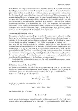 13. Partículas idénticas
190
Consideremos para simplificar un sistema de dos partículas idénticas. Al resolver la ecuación de
Schrödinger, encontraremos una serie de niveles de energía, a cada uno de los cuales le corres-
ponde una cierta función de onda de las coordenadas ϕ( , )r r1 2 que es o simétrica o antisimétrica.
En efecto, debido a la identidad de las partículas, el Hamiltoniano H del sistema (y entonces la
ecuación de Schrödinger) es invariante frente a permutaciones de las mismas. Entonces, si el ni-
vel de energía E que estamos considerando no es degenerado, al permutar las variables r1 y r2 la
autofunción ϕ( , )r r1 2 no puede cambiar sino por un factor constante. Reiterando la permutación
es inmediato ver que ese factor no puede ser sino 1 o –1. En el primer caso ϕ es simétrica por
intercambio, y en el segundo es antisimétrica. Si hay degeneración, de modo que al nivel E le
corresponden dos o más autofunciones ϕi( , )r r1 2 , se pueden siempre elegir oportunas combina-
ciones lineales de simetría definida. Examinemos ahora algunos casos.
Sistema de dos partículas sin spin
En este caso no hay factor de spin en la ψ, y la función de onda se reduce a la función orbital ϕ.
Puesto que las partículas sin spin son Bosones, ϕ( , )r r1 2 debe ser simétrica. Esto significa que no
todos los niveles de energía que se obtienen resolviendo la ecuación de Schrödinger se pueden
realizar, porque aquellos que corresponden a funciones ϕ antisimétricas no son admisibles.
Para ver lo que esto implica recordemos lo visto en el Capítulo 10. Para tratar el sistema con-
viene separar el movimiento relativo de las partículas del movimiento del centro de masa, po-
niendo ϕ ϕ ϕ( , ) ( ) ( )r r r r1 2 = cm cm rel , donde rcm es la posición del centro de masa y r r r= −2 1 es la
posición relativa de las partículas. El momento angular L del movimiento relativo es constante
del movimiento y entonces ϕ θ φrel( ) ( ) ( , ),r = R n l l
mr Y . Ahora bien, el intercambio de las partícu-
las equivale a la inversión de coordenadas relativas r r→ − , y sabemos que la paridad de los
armónicos esféricos está dada por ( )−1 l
. Resulta por consiguiente que:
• Un sistema de dos partículas idénticas sin spin sólo puede tener estados de momento angular
orbital relativo par.
Sistema de dos partículas de spin 1/2
Por tratarse de Fermiones la función de onda del sistema ψ ϕ χ σ σ= ( , ) ( , )r r1 2 1 2 debe ser antisi-
métrica ante el intercambio de las partículas. Luego si ϕ( , )r r1 2 es simétrica, χ σ σ( , )1 2 debe ser
antisimétrica, y viceversa. Buscaremos entonces las funciones de spin de simetría definida.
La función de onda de spin de cada electrón es
χ σ
α
βm
s
s
s
m
m
( )
( / )
( / )
=
=
= −



1 2
1 2
(13.25)
luego χ σ σ( , )1 2 debe ser una combinación lineal de
α α α β β α β β1 2 1 2 1 2 1 2, , , (13.26)
Definimos ahora el spin total como
S S S= × + ×1 21 1 (13.27)
donde la notación indica que el primer factor de los productos cartesianos S1 × 1 y 1× S2 opera
sobre el primer factor, y el segundo factor opera sobre el segundo factor de los (13.26). Puesto
 