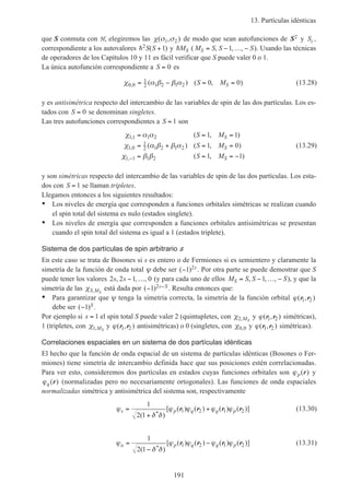 13. Partículas idénticas
191
que S conmuta con H, elegiremos las χ σ σ( , )1 2 de modo que sean autofunciones de S2 y Sz ,
correspondiente a los autovalores h2 1S S( )+ y hMS ( M S S SS = − −, , ,1 K ). Usando las técnicas
de operadores de los Capítulos 10 y 11 es fácil verificar que S puede valer 0 o 1.
La única autofunción correspondiente a S = 0 es
χ α β β α0 0
1
2 1 2 1 2 0 0, ( ) ( , )= − = =S MS (13.28)
y es antisimétrica respecto del intercambio de las variables de spin de las dos partículas. Los es-
tados con S = 0 se denominan singletes.
Las tres autofunciones correspondientes a S = 1 son
χ α α
χ α β β α
χ β β
11 1 2
1 0
1
2 1 2 1 2
1 1 1 2
1 1
1 0
1 1
,
,
,
( , )
( ) ( , )
( , )
= = =
= + = =
= = = −−
S M
S M
S M
S
S
S
(13.29)
y son simétricas respecto del intercambio de las variables de spin de las dos partículas. Los esta-
dos con S = 1 se llaman tripletes.
Llegamos entonces a los siguientes resultados:
• Los niveles de energía que corresponden a funciones orbitales simétricas se realizan cuando
el spin total del sistema es nulo (estados singlete).
• Los niveles de energía que corresponden a funciones orbitales antisimétricas se presentan
cuando el spin total del sistema es igual a 1 (estados triplete).
Sistema de dos partículas de spin arbitrario s
En este caso se trata de Bosones si s es entero o de Fermiones si es semientero y claramente la
simetría de la función de onda total ψ debe ser ( )−1 2s . Por otra parte se puede demostrar que S
puede tener los valores 2 2 1 0s s, , ,− … (y para cada uno de ellos M S S SS = − −, , ,1 K ), y que la
simetría de las χS MS, está dada por ( )− −1 2s S . Resulta entonces que:
• Para garantizar que ψ tenga la simetría correcta, la simetría de la función orbital ϕ( , )r r1 2
debe ser ( )−1 S .
Por ejemplo si s = 1 el spin total S puede valer 2 (quintupletes, con χ2,MS
y ϕ( , )r r1 2 simétricas),
1 (tripletes, con χ1,MS
y ϕ( , )r r1 2 antisimétricas) o 0 (singletes, con χ0 0, y ϕ( , )r r1 2 simétricas).
Correlaciones espaciales en un sistema de dos partículas idénticas
El hecho que la función de onda espacial de un sistema de partículas idénticas (Bosones o Fer-
miones) tiene simetría de intercambio definida hace que sus posiciones estén correlacionadas.
Para ver esto, consideremos dos partículas en estados cuyas funciones orbitales son ϕp( )r y
ϕq( )r (normalizadas pero no necesariamente ortogonales). Las funciones de onda espaciales
normalizadas simétrica y antisimétrica del sistema son, respectivamente
ϕ
δ δ
ϕ ϕ ϕ ϕs p q q p=
+
+
1
2 1
1 2 1 2
( )
[ ( ) ( ) ( ) ( )]
*
r r r r (13.30)
ϕ
δ δ
ϕ ϕ ϕ ϕa p q q p=
−
−
1
2 1
1 2 1 2
( )
[ ( ) ( ) ( ) ( )]
*
r r r r (13.31)
 