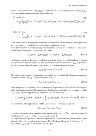 13. Partículas idénticas
192
donde el producto escalar δ ϕ ϕ= ( , )p q da una medida de la falta de ortogonalidad de ϕp y ϕq .
Las correspondientes densidades de probabilidad son
Ps s s
p q q p p q q p
( , )
( )
| ( ) | | ( ) | | ( ) | | ( ) | Re[ ( ) ( ) ( ) ( )]
*
*
* *
r r
r r r r r r r r
1 2
1
2
2
2
1
2
2
2
1 1 2 2
1
2 1
2
=
=
+
+ +{ }
ϕ ϕ
δ δ
ϕ ϕ ϕ ϕ ϕ ϕ ϕ ϕ
(13.32)
y
Pa s s
p q q p p q q p
( , )
( )
| ( ) | | ( ) | | ( ) | | ( ) | Re[ ( ) ( ) ( ) ( )]
*
*
* *
r r
r r r r r r r r
1 2
1
2
2
2
1
2
2
2
1 1 2 2
1
2 1
2
=
=
+
+ −{ }
ϕ ϕ
δ δ
ϕ ϕ ϕ ϕ ϕ ϕ ϕ ϕ
(13.33)
Estas densidades de probabilidad determinan la probabilidad de encontrar una de las partículas
en el entorno de r1, cuando la otra partícula está en el entorno de r2.
Consideremos ahora el resultado (que podríamos llamar clásico) que se obtendría si las dos par-
tículas fuesen distinguibles. En este caso, los estados
ϕ ϕ ϕ ϕ ϕ ϕpq p q qp q p( , ) ( ) ( ) ( , ) ( ) ( )r r r r r r r r1 2 1 2 1 2 1 2= =y (13.34)
se deberían considerar distintos, e igualmente probables. Luego, la probabilidad que el sistema
esté en cada uno de ellos valdría 1/2. Pero cuando el sistema está en el estado ϕpq, la probabili-
dad de encontrar una partícula en el entorno de r1 y la otra en el entorno de r2 es
Ppq p q( , ) | ( ) | | ( ) |r r r r1 2 1
2
2
2= ϕ ϕ (13.35)
Del mismo modo cuando el sistema está en el estado ϕqp, la probabilidad de encontrar una par-
tícula en el entorno de r1 y la otra en el entorno de r2es
Pqp q p( , ) | ( ) | | ( ) |r r r r1 2 1
2
2
2= ϕ ϕ (13.36)
Por consiguiente la expresión clásica de la densidad de probabilidad de un sistema de dos partí-
culas idénticas pero distinguibles, cuando una de ellas está en el estado ϕp y la otra en el estado
ϕq , sin que sepamos a priori en qué estado está cada una de ellas es
P P PD pq qp p q q p( , ) [ ( , ) ( , )] | ( ) | | ( ) | | ( ) | | ( ) |r r r r r r r r r r1 2 1 2 1 2 1
2
2
2
1
2
2
21
2
1
2
= + = +{ }ϕ ϕ ϕ ϕ (13.37)
Si comparamos esta expresión con las (13.32) y las (13.33) vemos que en general
P P Ps D a( , ) ( , ) ( , )r r r r r r1 2 1 2 1 2≠ ≠ (13.38)
y que las diferencias provienen del factor de normalización f = + −( )*1 1δ δ y de los términos de
interferencia Is a p q q p,
* *( , ) Re[ ( ) ( ) ( ) ( )]r r r r r r1 2 1 1 2 22= ± ϕ ϕ ϕ ϕ .
Es importante notar que estas cantidades dependen del solapamiento de las funciones de onda
orbitales. Si ϕp( )r y ϕq( )r no se superponen (Fig. 13.1a) es evidente que δ = 0, luego f = 1, y
que además Is a, ( , )r r1 2 0= . En este caso, se tiene que
 