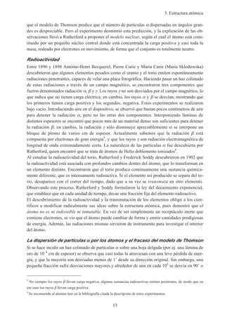 3. Estructura atómica
13
que el modelo de Thomson predice que el número de partículas α dispersadas en ángulos gran-
des es despreciable. Pero el experimento desmintió esta predicción, y la explicación de las ob-
servaciones llevó a Rutherford a proponer el modelo nuclear, según el cual el átomo está cons-
tituido por un pequeño núcleo central donde está concentrada la carga positiva y casi toda la
masa, rodeado por electrones en movimiento, de forma que el conjunto es totalmente neutro.
Radioactividad
Entre 1896 y 1898 Antoine-Henri Becquerel, Pierre Curie y Maria Curie (Maria Sklodowska)
descubrieron que algunos elementos pesados como el uranio y el torio emiten espontáneamente
radiaciones penetrantes, capaces de velar una placa fotográfica. Haciendo pasar un haz colimado
de estas radiaciones a través de un campo magnético, se encontraron tres componentes que
fueron denominados radiación α, β y γ. Los rayos γ no son desviados por el campo magnético, lo
que indica que no tienen carga eléctrica; en cambio, los rayos α y β se desvían, mostrando que
los primeros tienen carga positiva y los segundos, negativa. Estos experimentos se realizaron
bajo vacío. Introduciendo aire en el dispositivo, se observó que bastan pocos centímetros de aire
para detener la radiación α, pero no las otras dos componentes. Interponiendo láminas de
distintos espesores se encontró que pocos mm de un material denso son suficientes para detener
la radiación β; en cambio, la radiación γ sólo disminuye apreciablemente si se interpone un
bloque de plomo de varios cm de espesor. Actualmente sabemos que la radiación β está
compuesta por electrones de gran energía5
, y que los rayos γ son radiación electromagnética de
longitud de onda extremadamente corta. La naturaleza de las partículas α fue descubierta por
Rutherford, quien encontró que se trata de átomos de Helio doblemente ionizados6
.
Al estudiar la radioactividad del torio, Rutherford y Frederick Soddy descubrieron en 1902 que
la radioactividad está asociada con profundos cambios dentro del átomo, que lo transforman en
un elemento distinto. Encontraron que el torio produce continuamente una sustancia química-
mente diferente, que es intensamente radioactiva. Si el elemento así producido se separa del to-
rio, desaparece con el correr del tiempo, dado que a su vez se transmuta en otro elemento.
Observando este proceso, Rutherford y Soddy formularon la ley del decaimiento exponencial,
que establece que en cada unidad de tiempo, decae una fracción fija del elemento radioactivo.
El descubrimiento de la radioactividad y la transmutación de los elementos obligó a los cien-
tíficos a modificar radicalmente sus ideas sobre la estructura atómica, pues demostró que el
átomo no es ni indivisible ni inmutable. En vez de ser simplemente un receptáculo inerte que
contiene electrones, se vio que el átomo puede cambiar de forma y emitir cantidades prodigiosas
de energía. Además, las radiaciones mismas sirvieron de instrumento para investigar el interior
del átomo.
La dispersión de partículas αααα por los átomos y el fracaso del modelo de Thomson
Si se hace incidir un haz colimado de partículas α sobre una hoja delgada (por ej. una lámina de
oro de 10–4
cm de espesor) se observa que casi todas la atraviesan con una leve pérdida de ener-
gía, y que la mayoría son desviadas menos de 1˚ desde su dirección original. Sin embargo, una
pequeña fracción sufre desviaciones mayores y alrededor de una en cada 104
se desvía en 90˚ o
5
No siempre los rayos β llevan carga negativa; algunas sustancias radioactivas emiten positrones, de modo que en
ese caso los rayos β llevan carga positiva.
6
Se recomienda al alumno leer en la bibliografía citada la descripción de estos experimentos.
 