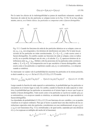 13. Partículas idénticas
193
P P Ps D a( , ) ( , ) ( , )r r r r r r1 2 1 2 1 2= = (13.39)
Por lo tanto los efectos de la indistinguibilidad se ponen de manifiesto solamente cuando las
funciones de onda de las dos partículas se solapan (como en la Fig. 13.1b). Si no hay solapa-
miento, esto es, en el límite clásico, las partículas se comportan como si fuesen distinguibles.
x
(a)
p xq x
x
(b)
p xq x
Fig. 13.1. Cuando las funciones de onda de dos partículas idénticas no se solapan, como en
(a), ϕp y ϕq son ortogonales y los términos de interferencia son nulos. Por lo tanto las po-
siciones de las partículas no están correlacionadas, P P Ps D a= = , y todo ocurre como si
fuesen distinguibles. En cambio cuando sus funciones de onda se solapan, como se indica
en (b), no es posible distinguir una de otra, y al calcular Ps y Pa aparecen términos de in-
terferencia entre ϕpq y ϕqp. Debido a ello las posiciones de las partículas están correlacio-
nadas y P P Ps D a≠ ≠ . En comparación con lo que sucedería si fuesen distinguibles, todo
ocurre como si las partículas se repelieran cuando ϕ( , )r r1 2 es antisimétrica, y se atrajeran
cuando es simétrica.
Es interesante ver cuánto vale la probabilidad de encontrar las partículas en la misma posición,
es decir cuando r r r1 2= = . De las (13.32), (13.33) y (13.37) resulta
P P Ps p q D p q a( , )
( )
| ( ) | | ( ) | , ( , ) | ( ) | | ( ) | , ( , )*
r r r r r r r r r r=
+
= =
2
1
01
2
2
2
1
2
2
2
δ δ
ϕ ϕ ϕ ϕ (13.40)
Luego cuando la función de onda espacial es antisimétrica, la probabilidad que las partículas se
encuentren en el mismo lugar es nula. En cambio, cuando la función de onda espacial es simé-
trica, la probabilidad que las partículas se encuentren en el mismo lugar es mayor que la que se
tendría si fuesen distinguibles. Todo ocurre como si las partículas se repelieran cuando ϕ( , )r r1 2
es antisimétrica, y se atrajeran cuando es simétrica, se entiende respecto de lo que sucedería si
fuesen distinguibles.
Las densidades de probabilidad (13.32) y (13.33) son funciones de seis variables y no se pueden
visualizar en el espacio ordinario. Para que el lector se pueda hacer una idea intuitiva de las co-
rrelaciones espaciales entre dos partículas, consideremos un caso unidimensional, en que ϕp x( )
y ϕq x( ) son Gaussianas (Fig. 13.2), normalizadas y de igual ancho, separadas por una distancia
d (x y d se expresan en múltiplos del ancho de la Gaussiana).
ϕ
π
ϕ
π
p
x d
q
x d
e e= =− − − +1 1
1 4
2
1 4
21
2
2 1
2
2
/
( / )
/
( / )
, (13.41)
 