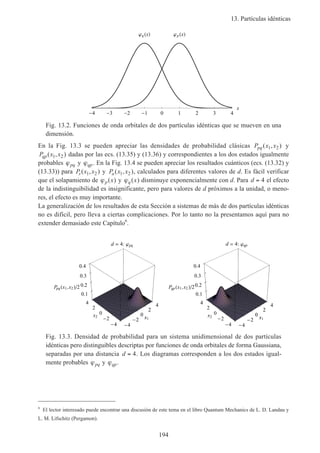 13. Partículas idénticas
194
4 3 2 1 0 1 2 3 4
x
jp xjq x
Fig. 13.2. Funciones de onda orbitales de dos partículas idénticas que se mueven en una
dimensión.
En la Fig. 13.3 se pueden apreciar las densidades de probabilidad clásicas P x xpq( , )1 2 y
P x xqp( , )1 2 dadas por las ecs. (13.35) y (13.36) y correspondientes a los dos estados igualmente
probables ϕpq y ϕqp. En la Fig. 13.4 se pueden apreciar los resultados cuánticos (ecs. (13.32) y
(13.33)) para P x xs( , )1 2 y P x xa( , )1 2 , calculados para diferentes valores de d. Es fácil verificar
que el solapamiento de ϕp x( ) y ϕq x( ) disminuye exponencialmente con d. Para d = 4 el efecto
de la indistinguibilidad es insignificante, pero para valores de d próximos a la unidad, o meno-
res, el efecto es muy importante.
La generalización de los resultados de esta Sección a sistemas de más de dos partículas idénticas
no es difícil, pero lleva a ciertas complicaciones. Por lo tanto no la presentamos aquí para no
extender demasiado este Capítulo6
.
d 4: pq
4
2
0
2
4
x
4
2
0
2
4
x2
0.1
0.2
0.3
0.4
Ppq x1,x2 2
2
0
2
x1
d 4: qp
4
2
0
2
4
x1
4
2
0
2
4
x2
0.1
0.2
0.3
0.4
Pqp x1,x2 2
2
0
2
x
Fig. 13.3. Densidad de probabilidad para un sistema unidimensional de dos partículas
idénticas pero distinguibles descriptas por funciones de onda orbitales de forma Gaussiana,
separadas por una distancia d = 4. Los diagramas corresponden a los dos estados igual-
mente probables ϕpq y ϕqp.
6
El lector interesado puede encontrar una discusión de este tema en el libro Quantum Mechanics de L. D. Landau y
L. M. Lifschitz (Pergamon).
 