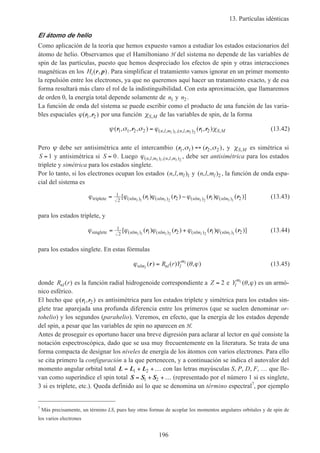 13. Partículas idénticas
196
El átomo de helio
Como aplicación de la teoría que hemos expuesto vamos a estudiar los estados estacionarios del
átomo de helio. Observamos que el Hamiltoniano H del sistema no depende de las variables de
spin de las partículas, puesto que hemos despreciado los efectos de spin y otras interacciones
magnéticas en los Hi( , )r p . Para simplificar el tratamiento vamos ignorar en un primer momento
la repulsión entre los electrones, ya que no queremos aquí hacer un tratamiento exacto, y de esa
forma resultará más claro el rol de la indistinguibilidad. Con esta aproximación, que llamaremos
de orden 0, la energía total depende solamente de n1 y n2.
La función de onda del sistema se puede escribir como el producto de una función de las varia-
bles espaciales ϕ( , )r r1 2 por una función χS M, de las variables de spin, de la forma
ψ σ σ ϕ χ( , , , ) ( , )( , , ) ,( , , ) ,r r r r1 1 2 2 1 21 2
= n l m n l m S Ml l
(13.42)
Pero ψ debe ser antisimétrica ante el intercambio ( , ) ( , )r r1 1 2 2σ σ↔ , y χS M, es simétrica si
S = 1 y antisimétrica si S = 0. Luego ϕ( , , ) ,( , , )n l m n l ml l1 2
, debe ser antisimétrica para los estados
triplete y simétrica para los estados singlete.
Por lo tanto, si los electrones ocupan los estados ( , , )n l ml 1 y ( , , )n l ml 2 , la función de onda espa-
cial del sistema es
ϕ ϕ ϕ ϕ ϕtriplete = −1
2 1 2 1 21 2 2 1
[ ( ) ( ) ( ) ( )]( ) ( ) ( ) ( )nlm nlm nlm nlml l l l
r r r r (13.43)
para los estados triplete, y
ϕ ϕ ϕ ϕ ϕsinglete = +1
2 1 2 1 21 2 2 1
[ ( ) ( ) ( ) ( )]( ) ( ) ( ) ( )nlm nlm nlm nlml l l l
r r r r (13.44)
para los estados singlete. En estas fórmulas
ϕ θ ϕnlm nl l
m
l
l
R r Y( ) ( ) ( , )r = (13.45)
donde R rnl( ) es la función radial hidrogenoide correspondiente a Z = 2 e Yl
ml
( , )θ ϕ es un armó-
nico esférico.
El hecho que ϕ( , )r r1 2 es antisimétrica para los estados triplete y simétrica para los estados sin-
glete trae aparejada una profunda diferencia entre los primeros (que se suelen denominar or-
tohelio) y los segundos (parahelio). Veremos, en efecto, que la energía de los estados depende
del spin, a pesar que las variables de spin no aparecen en H.
Antes de proseguir es oportuno hacer una breve digresión para aclarar al lector en qué consiste la
notación espectroscópica, dado que se usa muy frecuentemente en la literatura. Se trata de una
forma compacta de designar los niveles de energía de los átomos con varios electrones. Para ello
se cita primero la configuración a la que pertenecen, y a continuación se indica el autovalor del
momento angular orbital total L L L= + +…1 2 con las letras mayúsculas S, P, D, F, … que lle-
van como superíndice el spin total S S S= + +…1 2 (representado por el número 1 si es singlete,
3 si es triplete, etc.). Queda definido así lo que se denomina un término espectral7
, por ejemplo
7
Más precisamente, un término LS, pues hay otras formas de acoplar los momentos angulares orbitales y de spin de
los varios electrones
 