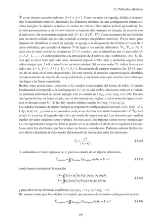 13. Partículas idénticas
197
3
P es un término caracterizado por S = 1 y L = 1. Como veremos en seguida, debido a la repul-
sión Coulombiana entre los electrones los diferentes términos de una configuración tienen dis-
tintas energías. Si además se toman en cuenta los efectos relativísticos (efecto spin-órbita), los
estados pertenecientes a un mismo término se separan ulteriormente en energía, de acuerdo con
el autovalor J de su momento angular total J L S= + ( L2, S2 y J son constantes del movimiento
para un átomo aislado que no está sometido a campos magnéticos externos). Por lo tanto, para
terminar de identificar el nivel de energía, se agrega a la designación del término el valor de J
como subíndice, por ejemplo el término 3
P da lugar a tres niveles diferentes: 3
P2, 3
P1, y 3
P0. A
cada uno de estos niveles le pertenecen 2 1J + estados, que se identifican por el autovalor MJ
( = − … −J J J, , ,1 ) correspondiente a la proyección de J sobre el eje z (arbitrario). Así 1
S0 in-
dica que el nivel tiene spin total nulo, momento angular orbital nulo y momento angular total
nulo (siempre que J = 0 el nivel tiene un único estado). Del mismo modo 3
P1 indica los tres es-
tados con L = 1, S = 1, J = 1 y MJ = −1 0 1, , . En ausencia de campos externos, los 2 1J + esta-
dos de un dado nivel están degenerados. De esta manera, la notación espectroscópica identifica
inequívocamente los niveles de energía atómicos, y las transiciones que ocurren entre ellos que
dan lugar a las líneas espectrales.
Hechas estas aclaraciones, volvemos a los estados estacionarios del átomo de helio. El estado
fundamental corresponde a la configuración 1s2
, en la cual ambos electrones están en el estado
de partícula individual de menor energía, esto es cuando ( , , ) ( , , ) ( , , )n l m n l ml l1 2 1 0 0= = . En esta
configuración hay un único estado, que es obviamente un singlete, y en la notación espectroscó-
pica se designa como 1s2 1
S0 (no hay estados triplete cuando ( , , ) ( , , )n l m n l ml l1 2= ).
Los estados excitados de menor energía se originan en configuraciones del tipo 1s2s, 1s2p, 1s3s,
1s3p, 1s3d, etc., y como se ve consisten en dejar un electrón del estado fundamental 1s2 1
S0 en el
estado 1s y excitar el segundo electrón a un estado de mayor energía. Los términos que resultan
pueden ser tanto singletes como tripletes. En esos casos, los tripletes tienen menor energía que
los correspondientes singletes. Esto se puede ver si se calcula el efecto de la repulsión Coulom-
biana entre los electrones, que hasta ahora no hemos considerado. Podemos estimar fácilmente
este efecto calculando el valor medio del potencial de interacción entre los electrones
V
e
i =
−
2
1 2| |r r
(13.46)
Si calculamos el valor esperado de Vi para los estados de un triplete obtenemos
V V d d D Ii i,triplete triplete triplete= = −∫∫ϕ ϕ r r1 2 (13.47)
donde hemos introducido la notación
D V d d
I V d d
i
i
=
=
∫∫
∫∫
ϕ ϕ ϕ ϕ
ϕ ϕ ϕ ϕ
1 1 2 2 1 1 2 2 1 2
2 1 1 2 1 1 2 2 1 2
* *
* *
( ) ( ) ( ) ( )
( ) ( ) ( ) ( )
r r r r r r
r r r r r r
(13.48)
y para abreviar las fórmulas escribimos ( , , )n l ml 1 1→ y ( , , )n l ml 2 2→ .
Del mismo modo para los estados del singlete que proviene de la misma configuración resulta
V V d d D Ii i,singlete singlete singlete= = +∫∫ϕ ϕ r r1 2 (13.49)
 