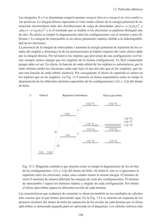 13. Partículas idénticas
198
Las integrales D e I se denominan respectivamente integral directa e integral de intercambio y
son positivas. La integral directa representa el valor medio clásico de la energía potencial de in-
teracción electrostática entre dos distribuciones de carga de densidades ρ ϕ( ) | ( ) |r r1 1 1
2= −e y
ρ ϕ( ) | ( ) |r r2 2 2
2= −e y es el resultado que se tendría si los electrones se pudieran distinguir uno
de otro. Su efecto es romper la degeneración entre las configuraciones con el mismos n pero di-
ferente l. La integral de intercambio es un efecto puramente cuántico debido a la indistinguibili-
dad de los electrones.
La presencia de la integral de intercambio I aumenta la energía potencial de repulsión de los es-
tados del singlete y disminuye la de los pertenecientes al triplete respecto del valor clásico dado
por la integral directa. Por tal motivo los tripletes que provienen de una configuración 1snl tie-
nen siempre menor energía que los singletes de la misma configuración. Es fácil comprender
porqué debe ser así. En efecto, la función de onda orbital de los tripletes es antisimétrica, por lo
tanto término medio los electrones están más lejos el uno del otro que en los singletes, que tie-
nen una función de onda orbital simétrica. Por consiguiente el efecto de repulsión es menor en
los tripletes que en los singletes. La Fig. 13.5 muestra en forma esquemática como se rompe la
degeneración de los diferentes términos espectrales de las configuraciones 1s2s y 1s2p del átomo
de helio.
E
1s2s 1s2p
1s2p
1s2s
1s2p 1P1
1s2p 3P2,1,0
1s2s 1S0
1s2s 3S1
1s2p 3P2
1s2p 3P1
1s2p 3P0
1s2s 1S0
1s2s 3S1
1s2p 1P1
Orden 0 Repulsión Coulombiana Efecto spin-órbita
D
D
I
I
Fig. 13.5. Diagrama cualitativo que muestra como se rompe la degeneración de los niveles
de las configuraciones 1s2s y 1s2p del átomo de helio. Al orden 0, esto es si ignoramos la
repulsión entre los electrones, todos estos estados tienen la misma energía. El término di-
recto D aumenta de manera diferente las energías de estas dos configuraciones. El término
de intercambio I separa los términos triplete y singlete de cada configuración. Por último
el efecto spin-órbita separa los diferentes niveles de cada término.
Las características que acabamos de comentar se observan también en los resultados de cálculos
más exactos que el que hemos presentado aquí. En la Fig. 13.6 se muestra un esquema de los
primeros términos del átomo de helio (la separación de los niveles de cada término por el efecto
spin-órbita es demasiado pequeña para ser apreciada en el diagrama). Los cálculos teóricos más
 