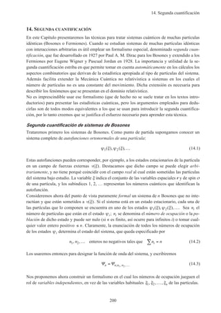 14. Segunda cuantificación
200
14. SEGUNDA CUANTIFICACIÓN
En este Capítulo presentaremos las técnicas para tratar sistemas cuánticos de muchas partículas
idénticas (Bosones o Fermiones). Cuando se estudian sistemas de muchas partículas idénticas
con interacciones arbitrarias es útil emplear un formalismo especial, denominado segunda cuan-
tificación, que fue desarrollado en 1927 por Paul A. M. Dirac para los Bosones y extendido a los
Fermiones por Eugene Wigner y Pascual Jordan en 1928. La importancia y utilidad de la se-
gunda cuantificación estriba en que permite tomar en cuenta automáticamente en los cálculos los
aspectos combinatorios que derivan de la estadística apropiada al tipo de partículas del sistema.
Además facilita extender la Mecánica Cuántica no relativística a sistemas en los cuales el
número de partículas no es una constante del movimiento. Dicha extensión es necesaria para
describir los fenómenos que se presentan en el dominio relativístico.
No es imprescindible usar ese formalismo (que de hecho no se suele tratar en los textos intro-
ductorios) para presentar las estadísticas cuánticas, pero los argumentos empleados para dedu-
cirlas son de todos modos equivalentes a los que se usan para introducir la segunda cuantifica-
ción, por lo tanto creemos que se justifica el esfuerzo necesario para aprender esta técnica.
Segunda cuantificación de sistemas de Bosones
Trataremos primero los sistemas de Bosones. Como punto de partida supongamos conocer un
sistema completo de autofunciones ortonormales de una partícula:
ψ ξ ψ ξ1 2( ), ( ),… (14.1)
Estas autofunciones pueden corresponder, por ejemplo, a los estados estacionarios de la partícula
en un campo de fuerzas externas v( )ξ . Destacamos que dicho campo se puede elegir arbi-
trariamente, y no tiene porqué coincidir con el campo real al cual están sometidas las partículas
del sistema bajo estudio. La variable ξ indica el conjunto de las variables espaciales r y de spin σ
de una partícula, y los subíndices 1, 2, … representan los números cuánticos que identifican la
autofunción.
Consideremos ahora del punto de vista puramente formal un sistema de n Bosones que no inte-
ractúan y que están sometidos a v( )ξ . Si el sistema está en un estado estacionario, cada una de
las partículas que lo componen se encuentra en uno de los estados ψ ξ ψ ξ1 2( ), ( ),…. Sea ni el
número de partículas que están en el estado ψi; ni se denomina el número de ocupación o la po-
blación de dicho estado y puede ser nulo (si n es finito, así ocurre para infinitos i) o tomar cual-
quier valor entero positivo ≤ n. Claramente, la enunciación de todos los números de ocupación
de los estados ψi determina el estado del sistema, que queda especificado por
n n n ni1 2, ,… =∑enteros no negativos tales que (14.2)
Los usaremos entonces para designar la función de onda del sistema, y escribiremos
Ψ Ψn n n n= …; , ,1 2
(14.3)
Nos proponemos ahora construir un formalismo en el cual los números de ocupación jueguen el
rol de variables independientes, en vez de las variables habituales ξ ξ ξ1 2, , ,… n de las partículas.
 