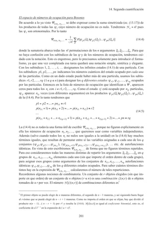 14. Segunda cuantificación
201
El espacio de números de ocupación para Bosones
De acuerdo a lo ya visto Ψn n n; , ,1 2 … se debe expresar como la suma simetrizada (ec. (13.17)) de
los productos de todas las ψi cuyo número de ocupación no es nulo. Tendremos N s n= ! pues
las ψi son ortonormales. Por lo tanto
Ψn n n p p pn n
n
; , ,
!
[ ( ) ( ) ( )]1 2
1
1 1 2 2… = …∑P
P
ψ ξ ψ ξ ψ ξ (14.4)
donde la sumatoria abarca todas las n! permutaciones de los n argumentos ξ ξ ξ1 2, , ,… n. Para que
no haya confusión con los subíndices de las ψ y de los números de ocupación, tendremos cui-
dado con la notación. Esto es engorroso, pero lo precisamos solamente para introducir el forma-
lismo, ya que una vez completada esa tarea quedará una notación simple, sintética y elegante.
Con los subíndices 1, 2, … , i, … designamos los infinitos estados (14.1) de una partícula. Con
los subíndices p p pn1 2, , ,… indicamos los números cuánticos del estado ocupado por cada una
de las partículas. Como en un dado estado puede haber más de una partícula, usamos los subín-
dices r r rq1 2, , ,… (1 ≤ ≤q n) para designar los q diferentes estados ψ ψ ψr r rq1 2, , ,… ocupados
por las partículas. Entonces en la lista de números de ocupación que identifican a Ψ , aparecen
ceros para todos los ni con i r r rq≠ …1 2, , , . Como el estado rj está ocupado por nrj partículas,
ψrj aparece nrj veces (con diferentes argumentos) en los productos ψ ξ ψ ξ ψ ξp p pn n1 1 2 2( ) ( ) ( )…
de la (14.4). Por lo tanto tendremos que
p p pn r
p n p n p n n r
p n n n p n n n pn rq
r
r r r r
r r r q r r r q
1 2 1
1 2 2
1 2
1
1 1 1 2
1 2 1 1 2 1
= =…= ≡
+ = + =…= + ≡
…
+ +…+ + = + +…+ + =…= ≡− −
( ) ( ) ( )
( ) ( )( ) ( )
(14.5)
La (14.4) no es todavía una forma útil de escribir Ψn n n; , ,1 2 … porque no figuran explícitamente en
ella los números de ocupación n n1 2, ,…, que queremos usar como variables independientes.
Además (salvo cuando todos los ni no nulos son iguales a la unidad) en la (14.4) hay muchos
términos iguales, que resultan de permutar entre sí las variables asignadas a cada uno de los q
conjuntos (ψ ψ ψp p pnr1 2 1
, , ,… ), (ψ ψ ψp n p n p n nr r r r( ) ( ) ( ), , ,1 1 1 21 2+ + +… ), … etc. de autofunciones
idénticas. En vista de esto escribiremos Ψn n n; , ,1 2 … de forma que no figuren términos repetidos.
Para eso consideraremos todas las maneras distintas de repartir los argumentos ξ ξ ξ1 2, , ,… n en q
grupos de n n nr r rq1 2, , ,… elementos cada uno (sin que importe el orden dentro de cada grupo),
para asignar esos grupos como argumentos de los conjuntos de n n nr r rq1 2, , ,… autofunciones
idénticas ψ ψ ψr r rq1 2, , ,… de los q diferentes estados ocupados. Para saber cuántos términos dis-
tintos hay en la expresión de Ψn n n; , ,1 2 … calcularemos el número de tales reparticiones.
Recordemos algunas nociones de combinatoria. Un conjunto de r objetos elegidos (sin que im-
porte en que orden) de un conjunto de n objetos (r n≤ ) es una combinación C( ; )n r de n objetos
tomados de a r por vez. El número N C[ ( ; )]n r de combinaciones diferentes es1
1
El primer objeto se puede elegir de n maneras diferentes, el segundo de n – 1 maneras, y así siguiendo hasta llegar
al r-ésimo que se puede elegir de n – r + 1 maneras. Como no importa el orden en que se elijan, hay que dividir el
producto n(n – 1)…( n – r + 1) por r! y resulta la (14.6). N[C(n,r)] es igual al coeficiente binomial, esto es, el
coeficiente de ur
vn – r
en la expansión de ( u + v)n
.
 
