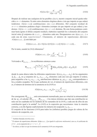 14. Segunda cuantificación
202
N C[ ( ; )]
!
!( )!
n r
n
r n r
n
r
=
−
≡





 (14.6)
Después de realizar una cualquiera de las posibles C( ; )n r , nuestro conjunto inicial queda redu-
cido a n r− elementos. Si entre estos elementos elegimos ahora s (sin que importe en que orden)
tendremos N C[ ( ; )]n r s− combinaciones C( ; )n r s− diferentes. Del conjunto residual de
n r s− − elementos podemos elegir t elementos (siempre sin que importe en que orden) y ten-
dremos N C[ ( ; )]n r s t− − combinaciones C( ; )n r s t− − distintas. De esta forma podemos conti-
nuar hasta agotar el último conjunto residual y habremos repartido los n elementos del conjunto
inicial entre Q conjuntos de r, s, t, … elementos cada uno. Designaremos con R ( ; , , , )n r s t … a
cada una de estas reparticiones2
. Claramente, el número de reparticiones diferentes
N R[ ( ; , , , )]n r s t … está dado por
N R N C N C N C[ ( ; , , , )] [ ( ; )] [ ( ; )] [ ( ; )]n r s t n r n r s n r s t… = − − − … (14.7)
Por lo tanto, usando la (14.6) obtenemos3
N R[ ( ; , , , )]
!
! ! ! , , ,
n r s t
n
r s t
n
r s t
… =
…
≡
…





 (14.8)
Volviendo a Ψn n n; , ,1 2 … , la escribiremos entonces como
Ψn n n
r r rq
p p pn n
n n n
n
; , ,
/
! ! !
!
[ ( ) ( ) ( )]1 2
1 2
1 2
1 1 2 2… =
…




 …∑R
R
ψ ξ ψ ξ ψ ξ (14.9)
donde la suma abarca todas las diferentes reparticiones R ( ; , , , )n n n nr r rq1 2 … de los argumentos
ξ ξ ξ1 2, , ,… n en q conjuntos de n n nr r rq1 2, , ,… elementos cada uno (sin que importe el orden),
para asignarlos a las n n nr r rq1 2, , ,… autofunciones idénticas ψ ψ ψr r rq1 2, , ,… correspondientes a
los q estados ocupados. Por lo que acabamos de ver, el número de reparticiones diferentes, esto
es, el número de términos de la sumatoria en la (14.9) es
N R[ ( ; , , , )]
!
! ! !
n n n n
n
n n n
r r rq
r r rq
1 2
1 2
… =
…
(14.10)
Por consiguiente Ψn n n; , ,1 2 … está correctamente normalizada, pues en virtud de la ortonormalidad
de las ψi, al calcular ( , ); , , ; , ,Ψ Ψn n n n n n1 2 1 2… … los únicos términos que dan una contribución no
nula son los cuadrados de los módulos de los sumandos de la (14.9), y cada uno de ellos da una
contribución igual a la unidad4
. La (14.9) es la expresión que necesitamos: tiene la simetría
correcta, y en ella figuran explícitamente los números de ocupación n n1 2, ,….
El conjunto de las funciones (14.9) para todos los (infinitos) posibles juegos de valores de los
números de ocupación, con
2
También llamadas distribuciones.
3
El número de reparticiones diferentes N[R(n;r,s,t,…)] es igual al coeficiente multinomial, esto es, el coeficiente de
ur
vs
wt
… en la expansión de ( u + v + w +…)n
.
4
En efecto, es fácil ver que los términos de la sumatoria (14.9) son ortogonales.
 