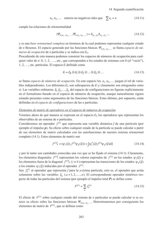 14. Segunda cuantificación
203
n n n ni1 2, ,… =∑enteros no negativos tales que (14.11)
cumple las relaciones de ortonormalidad
(Ψ Ψn n n n n n n n n n; , , ; , , , ,, )′ ′ ′ ′… … = …1 2 1 2 1 1 2 2
δ δ (14.12)
y es una base ortonormal completa en términos de la cual podemos representar cualquier estado
de n Bosones. El espacio generado por las funciones básicas Ψn n n; , ,1 2 … se llama espacio de nú-
meros de ocupación de n partículas y se indica con En.
Procediendo de esta manera podemos construir los espacios de números de ocupación para cual-
quier valor de n: 0, 1, 2, …., etc., que corresponden a los estados de sistemas con 0 (el “vacío”),
1, 2, …, etc. partículas. El espacio E definido como
E E E E E= ⊕ ⊕ ⊕…⊕ ⊕…0 1 2 n (14.13)
se llama espacio de números de ocupación. En este espacio los n n1 2, ,… juegan el rol de varia-
bles independientes. Los diferentes En son subespacios de E y claramente son ortogonales entre
sí. Las variables ordinarias ξ ξ ξ1 2, , ,… n del espacio de configuraciones no figuran explícitamente
en el formalismo basado en el espacio de números de ocupación, aunque naturalmente siguen
estando presentes como argumentos de las funciones básicas. Estas últimas, por supuesto, están
definidas en el espacio de configuraciones de las n partículas.
Elementos de matriz de operadores en el espacio de números de ocupación
Veremos ahora de qué manera se expresan en el espacio En los operadores que representan los
observables de un sistema de n partículas.
Consideremos un operador f ( )1 que representa una variable dinámica f de una partícula (por
ejemplo el impulso p). Su efecto sobre cualquier estado de la partícula se puede calcular a partir
de sus elementos de matriz calculados con las autofunciones de nuestro sistema ortonormal
completo (14.1). Estos elementos de matriz son
f f f dk
i
i k i k
( ) ( ) * ( )( ( ), ( )) ( ) ( )1 1 1= = ∫ψ ξ ψ ξ ψ ξ ψ ξ ξ (14.14)
y por lo tanto son cantidades conocidas una vez que se ha fijado el sistema (14.1). Claramente,
los elementos diagonales f i
i( )1 representan los valores esperados de f ( )1 en los estados ψ ξi( ) y
los elementos fuera de la diagonal f k
i( )1 (i k≠ ) representan las transiciones de los estados ψ ξk ( )
a los estados ψ ξi( ) inducidas por el operador f ( )1 .
Sea fa
( )1 al operador que representa f para la a-ésima partícula, esto es, el operador que actúa
solamente sobre las variables ξa ( a n= …1 2, , , ). El correspondiente operador simétrico res-
pecto de todas las partículas del sistema (por ejemplo el impulso total P) se define como
F fa
a
( ) ( )1 1= ∑ (14.15)
El efecto de F( )1 sobre cualquier estado del sistema de n partículas se puede calcular si se co-
noce su efecto sobre las funciones básicas Ψn n n; , ,1 2 …. Determinaremos por consiguiente los
elementos de matriz de F( )1 , que se definen como
 