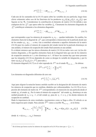 14. Segunda cuantificación
204
F Fn n n
n n n
n n n n n n
( )
; , ,
; , ,
; , ,
( )
; , ,, )1 1
1 2
1 2
1 2 1 2…
′ ′ …
′ ′ … …′
= (Ψ Ψ (14.16)
Cada uno de los sumandos de la (14.15) opera sobre las variables de una partícula, luego tiene
efecto solamente sobre una de las funciones de los productos ψ ξ ψ ξ ψ ξp p pn n1 1 2 2( ) ( ) ( )… que
figuran en las Ψn. Consideremos la contribución al elemento de matriz (14.16) debida a uno
cualquiera de los fa
( )1 , que opera sobre las variables ξa. Claramente los elementos diagonales de
fa
( )1 contribuyen solamente a los elementos diagonales
F Fn n n
n n n
n n n n n n
( )
; , ,
; , ,
; , ,
( )
; , ,, )1 1
1 2
1 2
1 2 1 2…
…
… …= (Ψ Ψ (14.17)
que corresponden a que los números de ocupación n n1 2, ,… quedan inalterados. En cambio, los
elementos fuera de la diagonal de fa
( )1 , que corresponden a transiciones de la partícula desde uno
de los estados ψ1, ψ2, … a otro, van a contribuir solamente a aquellos elementos de la matriz
(14.16) para los cuales el número de ocupación del estado inicial de la partícula disminuye en
una unidad y el número de ocupación del estado final aumenta en una unidad.
Es evidente entonces que los únicos elementos de matriz (14.16) no nulos van a ser: (a) los ele-
mentos diagonales, y (b) aquellos elementos fuera de la diagonal tales que uno de los números
de ocupación aumenta en 1 y otro disminuye en 1. Al hacer las cuentas hay que tener presente
que las integrales (14.14) no dependen de como se designe la variable de integración, y por lo
tanto ( ( ), ( ))( ) ( )ψ ξ ψ ξi a a k a k
i
f f1 1= para todo a.
El elemento diagonal (14.17) es el valor esperado de F( )1 en el estado Ψn n n; , ,1 2 …. Se obtiene
F F n fn n
n n
i i
i
i
( ) ( )
, ,
, , ( )1 1 1
1 2
1 1
= =…
…
∑ (14.18)
Los elementos no diagonales diferentes de cero son
F n n fn n
n n
i k k
i
i k
i k( )
,
, ( )1
1
1 1
−
−
= (14.19)
Aquí para aligerar la notación hemos omitido escribir en la designación del elemento de matriz
los números de ocupación que no cambian, dándolos por sobreentendidos. La (14.19) es la ex-
presión del elemento de matriz de F( )1 correspondiente a la transición de una partícula desde el
estado ψk al estado ψi. Por lo tanto el número de ocupación5
del estado ψk disminuye en una
unidad pasando de nk a nk −1, el del estado ψi pasa de ni −1 a ni, y los demás números de
ocupación no cambian.
Dada la importancia de estos resultados, mostraremos como se llega a ellos. El cálculo es un
tanto engorroso pero simple. Para calcular F( )1 vamos a escribir Ψn n n; , ,1 2 … en la forma
Ψ Φ Φn n n
r rq
n n p pn n
n n
n
; , ,
/
, ,
! !
!
, [ ( ) ( )]1 2
1
1 2
1 1… =
…




 = …∑ R
R
R R ψ ξ ψ ξ (14.20)
donde R R= …( ; , , )n n nr rq1 . Entonces
5
De la forma que hemos escrito los números de ocupación en la (14.19) se tiene que n = ∑ ni – 1.
 