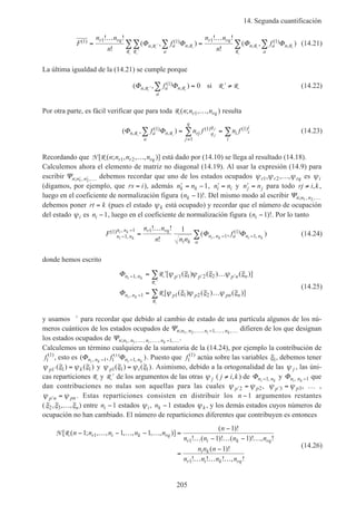 14. Segunda cuantificación
205
F
n n
n
f
n n
n
f
r rq
n a
a
n
r rq
n a
a
n
( )
,
( )
, ,
( )
,
! !
!
( , )
! !
!
( , )1 1 1 1 1=
…
=
…
′
′
∑∑∑ ∑∑Φ Φ Φ ΦR R
RR
R R
R
(14.21)
La última igualdad de la (14.21) se cumple porque
( , ),
( )
,Φ Φn a
a
nf′ ∑ = ′ ≠R R R R1 0 si (14.22)
Por otra parte, es fácil verificar que para toda R ( ; , , )n n nr rq1 … resulta
( , ),
( )
,
( ) ( )Φ Φn a
a
n rj q
q
j
q
i i
i
i
f n f n fj
j
R R
1 1
1
1
∑ ∑ ∑= =
=
(14.23)
Recordando que N R[ ( ; , , , )]n n n nr r rq1 2 … está dado por (14.10) se llega al resultado (14.18).
Calculemos ahora el elemento de matriz no diagonal (14.19). Al usar la expresión (14.9) para
escribir Ψn n n; , ,′ ′ …1 2
debemos recordar que uno de los estados ocupados ψ ψ ψr r rq1 2, , ,… es ψi
(digamos, por ejemplo, que rs i= ), además ′ = −n nk k 1, ′ =n ni i y ′ =n nj j para todo rj i k≠ , ,
luego en el coeficiente de normalización figura ( )!nk −1 . Del mismo modo al escribir Ψn n n; , ,1 2 …
debemos poner rt k= (pues el estado ψk está ocupado) y recordar que el número de ocupación
del estado ψi es ni −1, luego en el coeficiente de normalización figura ( )!ni −1 . Por lo tanto
F
n n
n n n
fn n
n n r rq
i k
n n a n n
a
i k
i k
i k i k
( )
,
,
,
( )
,
! !
!
( , )1
1
1 1
1
1
1
1
−
−
− −=
…
∑ Φ Φ (14.24)
donde hemos escrito
Φ
Φ
n n p p p n n
n n p p pn n
i k
i k
− ′ ′ ′
′
−
= ′ …
= …
∑
∑
1 1 1 2 2
1 1 1 2 2
,
,
[ ( ) ( ) ( )]
[ ( ) ( ) ( )]
R
R
R
R
ψ ξ ψ ξ ψ ξ
ψ ξ ψ ξ ψ ξ
(14.25)
y usamos ′ para recordar que debido al cambio de estado de una partícula algunos de los nú-
meros cuánticos de los estados ocupados de Ψn n n n ni k; , , , , , ,1 2 1… − … … difieren de los que designan
los estados ocupados de Ψn n n n ni k; , , , , , ,1 1 1… … − ….
Calculemos un término cualquiera de la sumatoria de la (14.24), por ejemplo la contribución de
f1
1( )
, esto es ( , ),
( )
,Φ Φn n n ni k i k
f− −1 1
1
1 . Puesto que f1
1( )
actúa sobre las variables ξ1, debemos tener
ψ ξ ψ ξp k′ =1 1 1( ) ( ) y ψ ξ ψ ξp i1 1 1( ) ( )= . Asimismo, debido a la ortogonalidad de las ψ j , las úni-
cas reparticiones R y ′R de los argumentos de las otras ψ j ( j i k≠ , ) de Φn ni k−1, y Φn ni k, −1 que
dan contribuciones no nulas son aquellas para las cuales ψ ψ′ =p p2 2, ψ ψ′ =p p3 3, … ,
ψ ψ′ =p n pn . Estas reparticiones consisten en distribuir los n −1 argumentos restantes
(ξ ξ ξ2 3, , ,… n) entre ni −1 estados ψi, nk −1 estados ψk , y los demás estados cuyos números de
ocupación no han cambiado. El número de reparticiones diferentes que contribuyen es entonces
N R[ ( ; , , , , , , )]
( )!
! ( )! ( )! , !
( )!
! ! ! , !
n n n n n
n
n n n n
n n n
n n n n
r i k rq
r i k rq
i k
r i k rq
− … − … − … =
−
… − … − …
=
−
… … …
1 1 1
1
1 1
1
1
1
1
(14.26)
 