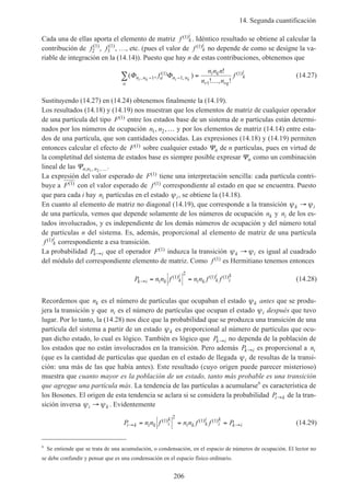 14. Segunda cuantificación
206
Cada una de ellas aporta el elemento de matriz f k
i( )1 . Idéntico resultado se obtiene al calcular la
contribución de f2
1( )
, f3
1( )
, …, etc. (pues el valor de f k
i( )1 no depende de como se designe la va-
riable de integración en la (14.14)). Puesto que hay n de estas contribuciones, obtenemos que
( , )
!
! , !
,
( )
,
( )Φ Φn n a n n
a
i k
r rq
k
i
i k i k
f
n n n
n n
f− −∑ =
…
1
1
1
1
1 (14.27)
Sustituyendo (14.27) en (14.24) obtenemos finalmente la (14.19).
Los resultados (14.18) y (14.19) nos muestran que los elementos de matriz de cualquier operador
de una partícula del tipo F( )1 entre los estados base de un sistema de n partículas están determi-
nados por los números de ocupación n n1 2, ,… y por los elementos de matriz (14.14) entre esta-
dos de una partícula, que son cantidades conocidas. Las expresiones (14.18) y (14.19) permiten
entonces calcular el efecto de F( )1 sobre cualquier estado Ψn de n partículas, pues en virtud de
la completitud del sistema de estados base es siempre posible expresar Ψn como un combinación
lineal de las Ψn n n; , ,1 2 ….
La expresión del valor esperado de F( )1 tiene una interpretación sencilla: cada partícula contri-
buye a F( )1 con el valor esperado de f ( )1 correspondiente al estado en que se encuentra. Puesto
que para cada i hay ni partículas en el estado ψi, se obtiene la (14.18).
En cuanto al elemento de matriz no diagonal (14.19), que corresponde a la transición ψ ψk i→
de una partícula, vemos que depende solamente de los números de ocupación nk y ni de los es-
tados involucrados, y es independiente de los demás números de ocupación y del número total
de partículas n del sistema. Es, además, proporcional al elemento de matriz de una partícula
f k
i( )1 correspondiente a esa transición.
La probabilidad Pk i→ que el operador F( )1 induzca la transición ψ ψk i→ es igual al cuadrado
del módulo del correspondiente elemento de matriz. Como f ( )1 es Hermitiano tenemos entonces
P n n f n n f fk i i k k
i
i k k
i
i
k
→ = =( ) ( ) ( )1
2
1 1 (14.28)
Recordemos que nk es el número de partículas que ocupaban el estado ψk antes que se produ-
jera la transición y que ni es el número de partículas que ocupan el estado ψi después que tuvo
lugar. Por lo tanto, la (14.28) nos dice que la probabilidad que se produzca una transición de una
partícula del sistema a partir de un estado ψk es proporcional al número de partículas que ocu-
pan dicho estado, lo cual es lógico. También es lógico que Pk i→ no dependa de la población de
los estados que no están involucrados en la transición. Pero además Pk i→ es proporcional a ni
(que es la cantidad de partículas que quedan en el estado de llegada ψi de resultas de la transi-
ción: una más de las que había antes). Este resultado (cuyo origen puede parecer misterioso)
muestra que cuanto mayor es la población de un estado, tanto más probable es una transición
que agregue una partícula más. La tendencia de las partículas a acumularse6
es característica de
los Bosones. El origen de esta tendencia se aclara si se considera la probabilidad Pi k→ de la tran-
sición inversa ψ ψi k→ . Evidentemente
P n n f n n f f Pi k i k i
k
i k k
i
i
k
k i→ →= = =( ) ( ) ( )1
2
1 1 (14.29)
6
Se entiende que se trata de una acumulación, o condensación, en el espacio de números de ocupación. El lector no
se debe confundir y pensar que es una condensación en el espacio físico ordinario.
 