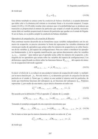 14. Segunda cuantificación
207
de modo que
P Pi k k i→ →= (14.30)
Este último resultado se conoce como la condición de balance detallado, y se puede demostrar
que debe valer si la dinámica del sistema es invariante frente a la reversión temporal. Compa-
rando (14.28) y (14.29) debe resultar claro entonces que si la probabilidad que se produzca una
transición es proporcional al número de partículas que ocupan el estado de partida, necesaria-
mente debe ser también proporcional al número de partículas que quedan en el estado de llegada.
Si así no fuera, no se podría cumplir la condición de balance detallado.
Operadores de aniquilación y de creación de Bosones
Para continuar nuestro desarrollo de un formalismo cuyas variables independientes son los nú-
meros de ocupación, es preciso encontrar la forma de representar las variables dinámicas del
sistema por medio de operadores que actúen sobre los números de ocupación (y no sobre funcio-
nes de las variables ξj del espacio de configuraciones). Para eso vamos a introducir los operado-
res fundamentales ˆai de la segunda cuantificación, que operan directamente sobre las variables
n n1 2, ,… (usamos ˆ para indicar que el operador actúa sobre los números de ocupación, y dis-
tinguirlo de los operadores que actúan sobre las variables del espacio de configuraciones). Los
definiremos especificando su efecto sobre las funciones básicas Ψn n n; , ,1 2 … del espacio de núme-
ros de ocupación E del modo siguiente
ˆ ; , , , , ; , , , ,a ni n n n n i n n n ni i
Ψ Ψ1 2 1 21 1… … − … − …= (14.31)
Es decir: el efecto de ˆai es reducir en una unidad el número de ocupación del estado i y multipli-
car la nueva función por ni . Por este motivo ˆai se denomina operador de aniquilación (de una
partícula en el estado i). Notar que ˆai reduce en una unidad el número total de partículas, de
modo que transforma funciones del subespacio En en funciones del subespacio En−1. Podemos
representar ˆai por medio de una matriz, cuyos únicos elementos no nulos son
ˆ ( , ˆ ); , , , ; , , ,a a nin
n
n n n i n n n ii
i
i i
−
− … − … … …= =1
1 11 1
Ψ Ψ (14.32)
De acuerdo con la definición (7.92) el operador ˆ†
ai adjunto de ˆai cumple
( ˆ , ) ( , ˆ )†
; , , , ; , , , ; , , , ; , , ,a ai n n n n n n n n n i n n ni i i i
Ψ Ψ Ψ Ψ− … − … … … − … − … … …=1 1 1 11 1 1 1
(14.33)
Tomando el complejo conjugado de esta expresión encontramos que
( , ˆ ) ( ˆ , ); , , ,
†
; , , , ; , , , ; , , ,Ψ Ψ Ψ Ψn n n i n n n i n n n n n n ii i i i
a a n1 1 1 11 1 1 1… … − … − … … … − … − …= = (14.34)
Por lo tanto se tiene que los únicos elementos de matriz no nulos de ˆ†
ai son
ˆ ( , ˆ )†
; , , ,
†
; , , ,a a ni n
n
n n n i n n n ii
i
i i− … … − … − …= =1 1 11 1
Ψ Ψ (14.35)
de modo que
 
