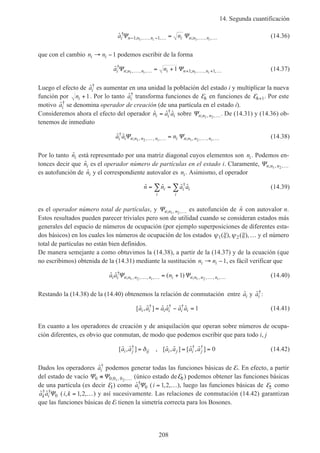 14. Segunda cuantificación
208
ˆ†
; , , , ; , , ,a ni n n n i n n ni i
Ψ Ψ− … − … … …=1 11 1
(14.36)
que con el cambio n ni i→ −1 podemos escribir de la forma
ˆ†
; , , , ; , , ,a ni n n n i n n ni i
Ψ Ψ1 1
1 1 1… … + … + …= + (14.37)
Luego el efecto de ˆ†
ai es aumentar en una unidad la población del estado i y multiplicar la nueva
función por ni +1. Por lo tanto ˆ†
ai transforma funciones de En en funciones de En+1. Por este
motivo ˆ†
ai se denomina operador de creación (de una partícula en el estado i).
Consideremos ahora el efecto del operador ˆ ˆ ˆ†
n a ai i i= sobre Ψn n n; , ,1 2 …. De (14.31) y (14.36) ob-
tenemos de inmediato
ˆ ˆ†
; , , , , ; , , , ,a a ni i n n n n i n n n ni i
Ψ Ψ1 2 1 2… … … …= (14.38)
Por lo tanto ˆni está representado por una matriz diagonal cuyos elementos son ni. Podemos en-
tonces decir que ˆni es el operador número de partículas en el estado i. Claramente, Ψn n n; , ,1 2 …
es autofunción de ˆni y el correspondiente autovalor es ni. Asimismo, el operador
ˆ ˆ ˆ ˆ†
n n a ai
i
i i
i
= =∑ ∑ (14.39)
es el operador número total de partículas, y Ψn n n; , ,1 2 … es autofunción de ˆn con autovalor n.
Estos resultados pueden parecer triviales pero son de utilidad cuando se consideran estados más
generales del espacio de números de ocupación (por ejemplo superposiciones de diferentes esta-
dos básicos) en los cuales los números de ocupación de los estados ψ ξ ψ ξ1 2( ), ( ),… y el número
total de partículas no están bien definidos.
De manera semejante a como obtuvimos la (14.38), a partir de la (14.37) y de la ecuación (que
no escribimos) obtenida de la (14.31) mediante la sustitución n ni i→ −1, es fácil verificar que
ˆ ˆ ( )†
; , , , , ; , , , ,a a ni i n n n n i n n n ni i
Ψ Ψ1 2 1 2
1… … … …= + (14.40)
Restando la (14.38) de la (14.40) obtenemos la relación de conmutación entre ˆai y ˆ†
ai :
[ ˆ , ˆ ] ˆ ˆ ˆ ˆ† † †
a a a a a ai i i i i i= − = 1 (14.41)
En cuanto a los operadores de creación y de aniquilación que operan sobre números de ocupa-
ción diferentes, es obvio que conmutan, de modo que podemos escribir que para todo i, j
[ ˆ , ˆ ] , [ ˆ , ˆ ] [ ˆ , ˆ ]† † †
a a a a a ai j ij i j i j= = =δ 0 (14.42)
Dados los operadores ˆ†
ai podemos generar todas las funciones básicas de E. En efecto, a partir
del estado de vacío Ψ Ψ0 0 0 01 2
≡ …; , , (único estado de E0 ) podemos obtener las funciones básicas
de una partícula (es decir E1) como ˆ†
aiΨ0 (i = …1 2, , ), luego las funciones básicas de E2 como
ˆ ˆ† †
a ak iΨ0 (i k, , ,= …1 2 ) y así sucesivamente. Las relaciones de conmutación (14.42) garantizan
que las funciones básicas de E tienen la simetría correcta para los Bosones.
 