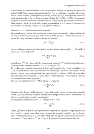 14. Segunda cuantificación
209
Las relaciones de conmutación (14.42) son fundamentales. Nosotros las obtuvimos a partir de la
definición (14.31) de los operadores de aniquilación. Pero se podría haber procedido a la inversa,
esto es, tomar las (14.42) como punto de partida y postular que ˆ ˆ†
a ai i es el operador número de
partículas del estado i. De esa forma se pueden deducir las (14.31) y (14.37). Es interesante
comparar el presente tratamiento con el método que usamos en el Capítulo 9 para tratar el osci-
lador armónico simple. Se puede observar que los operadores ˆai y ˆ†
ai juegan el mismo rol que
los operadores de bajada y subida a y a+
que definimos entonces.
Operadores en el espacio de números de ocupación
Los operadores de creación y de aniquilación permiten expresar cualquier variable dinámica de
un sistema de muchas partículas por medio de un operador que actúa sobre los números de ocu-
pación. En efecto, consideremos el operador de una partícula
F fa
a
( ) ( )1 1= ∑ (14.43)
que ya estudiamos previamente. Es inmediato verificar, usando las propiedades (14.32) y (14.35)
de los ˆai y ˆ†
ai que el operador
ˆ ˆ ˆ( ) ( ) †
,
F f a ak
i
i k
i k
1 1= ∑ (14.44)
coincide con F( )1 . En efecto, todos los elementos de matriz de ˆ( )F 1 entre los estados base de E
coinciden con los elementos de matriz (14.18) y (14.19) de F( )1 .
La (14.44) es un resultado fundamental de la segunda cuantificación, porque en la (14.44) los
f k
i( )1 son simplemente cantidades (números con dimensiones) conocidas. Por lo tanto hemos
logrado expresar un operador ordinario (por ahora limitado a la forma (14.43)) que actúa sobre
funciones de las coordenadas bajo la forma de un operador que actúa sobre las nuevas variables
del espacio de números de ocupación E.
Se pude notar que la expresión (14.44) se parece a la expresión
f f a ak
i
i k
i k
= ∑ *
,
(14.45)
del valor medio de una variable dinámica f en un dado estado, escrito en términos de los coefi-
cientes ai del desarrollo de la función de onda como superposición de estados estacionarios. De
allí proviene el nombre “segunda cuantificación”.
Es fácil generalizar el resultado (14.44) a operadores de la forma
F fab
a b
( ) ( )2 2
=
>
∑ (14.46)
donde fab
( )2
indica el operador que representa una magnitud que depende de un par de partículas
(por ejemplo, la energía potencial de interacción entre dos partículas cargadas) y que por lo tanto
actúa sobre funciones de ξa y ξb. Por medio de cálculos análogos a los que hicimos antes se en-
cuentra que ˆ( )F 2 (que expresa F( )2 en el espacio de números de ocupación) está dado por
 