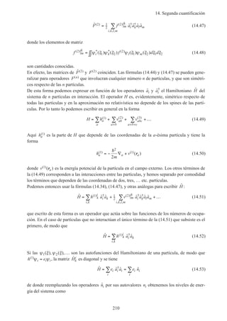 14. Segunda cuantificación
210
ˆ ˆ ˆ ˆ ˆ( ) ( ) † †
, , ,
F f a a a alm
ik
i k l m
i k l m
2 1
2
2= ∑ (14.47)
donde los elementos de matriz
f f d dlm
ik
i k l m
( ) * * ( )( ) ( ) ( ) ( )2
1 2
2
1 2 1 2= ∫∫ψ ξ ψ ξ ψ ξ ψ ξ ξ ξ (14.48)
son cantidades conocidas.
En efecto, las matrices de ˆ( )F 2 y F( )2 coinciden. Las fórmulas (14.44) y (14.47) se pueden gene-
ralizar para operadores F n( ) que involucran cualquier número n de partículas, y que son simétri-
cos respecto de las n partículas.
De esta forma podemos expresar en función de los operadores ˆai y ˆ†
ai el Hamiltoniano ˆH del
sistema de n partículas en interacción. El operador H es, evidentemente, simétrico respecto de
todas las partículas y en la aproximación no relativística no depende de los spines de las partí-
culas. Por lo tanto lo podemos escribir en general en la forma
H h v va
a
ab
a b
abc
a b c
= + + +…∑ ∑ ∑
> > >
( ) ( ) ( )1 2 3
(14.49)
Aquí ha
( )1 es la parte de H que depende de las coordenadas de la a-ésima partícula y tiene la
forma
h
m
va a a
( ) ( )( )1
2
1
2
= − ∇ +
h
r (14.50)
donde v a
( )( )1 r es la energía potencial de la partícula en el campo externo. Los otros términos de
la (14.49) corresponden a las interacciones entre las partículas, y hemos separado por comodidad
los términos que dependen de las coordenadas de dos, tres, … etc. partículas.
Podemos entonces usar la fórmulas (14.34), (14.47), y otras análogas para escribir ˆH :
ˆ ˆ ˆ ˆ ˆ ˆ ˆ( ) †
,
( ) † †
, , ,
H h a a v a a a ak
i
i k
i k
lm
ik
i k l m
i k l m
= + +…∑ ∑1 1
2
2 (14.51)
que escrito de esta forma es un operador que actúa sobre las funciones de los números de ocupa-
ción. En el caso de partículas que no interactúan el único término de la (14.51) que subsiste es el
primero, de modo que
ˆ ˆ ˆ( ) †
,
H h a ak
i
i k
i k
= ∑ 1 (14.52)
Si las ψ ξ ψ ξ1 2( ), ( ),… son las autofunciones del Hamiltoniano de una partícula, de modo que
h ei i i
( )1 ψ ψ= , la matriz ˆHk
i es diagonal y se tiene
ˆ ˆ ˆ ˆ†
H e a a e ni i i i i
ii
= = ∑∑ (14.53)
de donde reemplazando los operadores ˆni por sus autovalores ni obtenemos los niveles de ener-
gía del sistema como
 