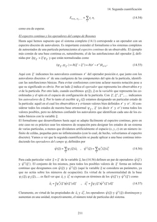 14. Segunda cuantificación
211
E e nn n n i i
i
; , ,1 2 … = ∑ (14.54)
como era de esperar.
El espectro continuo y los operadores del campo de Bosones
Hasta aquí hemos supuesto que el sistema completo (14.1) corresponde a un operador con un
espectro discreto de autovalores. Es importante extender el formalismo a los sistemas completos
de autoestados de una partícula pertenecientes al espectro continuo de un observable. El ejemplo
más común de una base continua es, naturalmente, el de las autofunciones del operador ξ, defi-
nidas por ξψ ξ ψξ ξ′ ′= ′ y que están normalizadas como
( , ) ( ) ( )ψ ψ δ ξ ξ δ δξ ξ σ σ′ ′′ ′ ′′= ′ − ′′ = ′ − ′′r r (14.55)
Aquí con ′ξ indicamos los autovalores continuos ′r del operador posición r, que junto con los
autovalores discretos ′σ de una cualquiera de las componentes del spin de la partícula, identifi-
can las autofunciones básicas. Para evitar confusiones conviene aclarar nuestra notación pese a
que su significado es obvio. Por un lado ξ indica el operador que representa los observables r y
σ de la partícula. Por otro lado, cuando escribimos ψ ξ( ), ξ es la variable que representa las co-
ordenadas y el spin en el espacio de configuración de la partícula. Con ′ ′′ ′′′ …ξ ξ ξ, , , indicamos
los autovalores de ξ. Por lo tanto al escribir ψ ξξ′( ) estamos designando un particular estado de
la partícula: aquél en el cual los observables r y σ tienen valores bien definidos ′r y ′σ . Al con-
siderar todos los estados de nuestra base ortonormal ψξ′, ′ξ (es decir ′r y ′σ ) toma todos los
valores posibles, pero no debemos confundir los autovalores que identifican cada uno de los es-
tados básicos con la variable ξ.
El formalismo que desarrollamos hasta aquí se adapta fácilmente al espectro continuo, pero en
este caso no es práctico usar los números de ocupación para designar los estados de un sistema
de varias partículas, a menos que dividamos artificialmente el espacio (x, y, z) en un número in-
finito de celdas, pequeñas pero no infinitesimales (con lo cual, de hecho, volveríamos al espectro
discreto). Vamos a ver que la segunda cuantificación se puede aplicar a una base continua intro-
duciendo los operadores del campo ψ, definidos por
ˆ ( ) ( ) ˆ , ˆ ( ) ( ) ˆ† * †
ψ ξ ψ ξ ψ ξ ψ ξ= =∑ ∑i i
i
i i
i
a a (14.56)
Para cada particular valor ξ ξ= ′ de la variable ξ, las (14.56) definen un par de operadores ˆ ( )ψ ξ′
y ˆ ( )†ψ ξ′ . El conjunto de los mismos, para todos los posibles valores de ′ξ forma un infinito
continuo que designamos con ˆ ( )ψ ξ y ˆ ( )†ψ ξ (aquí la variable ξ se considera un parámetro, ya
que no actúa sobre los números de ocupación). En virtud de la ortonormalidad de la base
ψ ξ ψ ξ1 2( ), ( ),… es fácil ver que ˆai y ˆ†
ai se expresan en términos de los ˆ ( )ψ ξ′ y ˆ ( )†ψ ξ′ como
ˆ ( ) ˆ ( ) , ˆ ( ) ˆ ( )* † †a d a di i i i= ′ ′ ′∫ = ′ ′ ′∫ψ ξ ψ ξ ξ ψ ξ ψ ξ ξ (14.57)
Claramente, en virtud de las propiedades de ˆai y ˆ†
ai , los operadores ˆ ( )ψ ξ y ˆ ( )†ψ ξ disminuyen y
aumentan en una unidad, respectivamente, el número total de partículas del sistema.
 