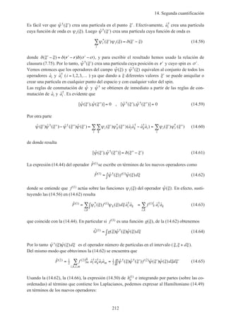 14. Segunda cuantificación
212
Es fácil ver que ˆ ( )†ψ ξ′ crea una partícula en el punto ′ξ . Efectivamente, ˆ†
ai crea una partícula
cuya función de onda es ψ ξi( ). Luego ˆ ( )†ψ ξ′ crea una partícula cuya función de onda es
ψ ξ ψ ξ δ ξ ξi i
i
*( ) ( ) ( )′ = ′ −∑ (14.58)
donde δ ξ ξ δ δ σ σ( ) ( ) ( )′ − = ′ − ′ −r r , y para escribir el resultado hemos usado la relación de
clausura (7.75). Por lo tanto, ˆ ( )†ψ ξ′ crea una partícula cuya posición es ′r y cuyo spin es ′σ .
Vemos entonces que los operadores del campo ˆ ( )ψ ξ y ˆ ( )†ψ ξ equivalen al conjunto de todos los
operadores ˆai y ˆ†
ai (i = …1 2 3, , , ) ya que dando a ξ diferentes valores ′ξ se puede aniquilar o
crear una partícula en cualquier punto del espacio y con cualquier valor del spin.
Las reglas de conmutación de ˆψ y ˆ †ψ se obtienen de inmediato a partir de las reglas de con-
mutación de ˆai y ˆ†
ai . Es evidente que
[ ˆ ( ), ˆ ( )] , [ ˆ ( ), ˆ ( )]† †ψ ξ ψ ξ ψ ξ ψ ξ′ ′′ = ′ ′′ =0 0 (14.59)
Por otra parte
ˆ ( ) ˆ ( ) ˆ ( ) ˆ ( ) ( ) ( )( ˆ ˆ ˆ ˆ ) ( ) ( )† † * † † *ψ ξ ψ ξ ψ ξ ψ ξ ψ ξ ψ ξ ψ ξ ψ ξ′ ′′ − ′′ ′ = ′ ′′ − = ′ ′′∑∑ ∑i k i k k i
ki
i i
i
a a a a (14.60)
de donde resulta
[ ˆ ( ), ˆ ( )] ( )†ψ ξ ψ ξ δ ξ ξ′ ′′ = ′′ − ′ (14.61)
La expresión (14.44) del operador ˆ( )F 1 se escribe en términos de los nuevos operadores como
ˆ ˆ ( ) ˆ ( )( ) † ( )F f d1 1= ∫ψ ξ ψ ξ ξ (14.62)
donde se entiende que f ( )1 actúa sobre las funciones ψ ξi( ) del operador ˆ ( )ψ ξ . En efecto, susti-
tuyendo las (14.56) en (14.62) resulta
ˆ ( ) ( ) ˆ ˆ ˆ ˆ( ) * ( ) †
,
( ) †
,
F f d a a f a ai k i k
i k
k
i
i k
i k
1 1 1= ∫ =∑ ∑ψ ξ ψ ξ ξ (14.63)
que coincide con la (14.44). En particular si f ( )1 es una función g( )ξ , de la (14.62) obtenemos
ˆ ( ) ˆ ( ) ˆ ( )( ) †G g d1 = ∫ ξ ψ ξ ψ ξ ξ (14.64)
Por lo tanto ˆ ( ) ˆ ( )†ψ ξ ψ ξ ξd es el operador número de partículas en el intervalo (ξ ξ ξ, + d ).
Del mismo modo que obtuvimos la (14.62) se encuentra que
ˆ ˆ ˆ ˆ ˆ ˆ ( ) ˆ ( ) ˆ ( ) ˆ ( )( ) ( ) † †
, , ,
† † ( )F f a a a a f d dlm
ik
i k l m
i k l m
2 1
2
2 1
2
2= = ′ ′ ′∫∫∑ ψ ξ ψ ξ ψ ξ ψ ξ ξ ξ (14.65)
Usando la (14.62), la (14.66), la expresión (14.50) de ha
( )1 e integrando por partes (sobre las co-
ordenadas) al término que contiene los Laplacianos, podemos expresar al Hamiltoniano (14.49)
en términos de los nuevos operadores:
 