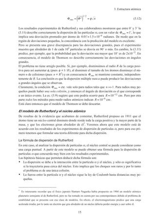 3. Estructura atómica
15
Φ Φrms n= ( ) =2
1 2/
φ (3.12)
Los resultados experimentales de Rutherford y sus colaboradores mostraron que entre 0˚ y 3˚ la
(3.11) describe correctamente la dispersión de las partículas α, con un valor de Φrms ≈ 1˚, lo que
implica una desviación promedio por átomo de 0 01 1 5 10 4
. ˚ .≈ × −
radianes. De modo que en la
región de desviaciones pequeñas, la concordancia con la predicción del modelo es excelente.
Pero se presenta una grave discrepancia para las desviaciones grandes, pues el experimento
muestra que alrededor de 1 de cada 104
partículas se desvía en 90˚ o más. En cambio, la (3.11)
predice, por ejemplo, que la probabilidad que la desviación sea mayor que 10˚ es de 2x10–22
. En
consecuencia, el modelo de Thomson no describe correctamente las desviaciones en ángulos
grandes.
El problema no tiene arreglo posible. Si, por ejemplo, disminuimos el radio R de la carga posi-
tiva para así aumentar φ, (pues φ ∝1/ R), al disminuir el tamaño de los átomos disminuye el nú-
mero n de colisiones (pues n R∝ 2
) y en consecuencia Φrms se mantiene constante, independien-
temente de R. La conclusión es que la dispersión múltiple nunca puede producir las desviaciones
a grandes ángulos que se observan.
Claramente, la condición Φrms = cte. vale solo para radios tales que n >> 1. Para radios muy pe-
queños puede haber una sola colisión, y entonces el ángulo de desviación es el que corresponde
a un único evento. La ec. (3.9) sugiere que esto podría ocurrir para R ≈ −
10 12
cm. Pero por otra
parte todos los métodos para medir radios atómicos indican R ≈ −
10 8
cm.
Está claro entonces que el modelo de Thomson se debe descartar.
El modelo de Rutherford y el núcleo atómico
De resultas de la evidencia que acabamos de comentar, Rutherford propuso en 1911 que el
átomo tiene un núcleo central diminuto donde reside toda la carga positiva y la mayor parte de la
masa, y que los electrones giran alrededor de él7
. Veremos ahora que este modelo está de
acuerdo con los resultados de los experimentos de dispersión de partículas α, pero para eso pri-
mero tenemos que formular una teoría diferente para dicha dispersión.
La fórmula de dispersión de Rutherford
En este caso, al analizar la dispersión de partículas α, el núcleo central se puede considerar como
una carga puntual. A partir de este modelo se puede obtener una fórmula para la dispersión de
partículas α que concuerda muy bien con los resultados experimentales.
Las hipótesis básicas que permiten deducir dicha fórmula son:
• La dispersión se debe a la interacción entre la partícula α y el núcleo, y sólo es significativa
si la trayectoria pasa cerca del núcleo. Esto implica que los choques son raros y por lo tanto
el problema es de una única colisión.
• La fuerza entre la partícula α y el núcleo sigue la ley de Coulomb hasta distancias muy pe-
queñas.
7
Es interesante recordar que el físico japonés Hantaro Nagaoka había propuesto en 1904 un modelo atómico
planetario semejante al de Rutherford, pero no fue tomado en cuenta por sus contemporáneos debido al problema de
estabilidad que se presenta con esa clase de modelos. En efecto, el electromagnetismo predice que una carga
acelerada irradia; por lo tanto un electrón que gira alrededor de un núcleo debería perder energía y caer sobre él.
 
