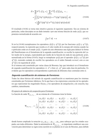 14. Segunda cuantificación
213
ˆ ˆ ˆ ˆ ˆ ˆ ˆ
ˆ ( ) ˆ ( ) ( ) ˆ ( ) ˆ ( )
ˆ ( ) ˆ ( )
( ) †
,
( ) † †
, , ,
† ( ) †
† † ( )
H h a a v a a a a
v d
v
k
i
i k
i k
lm
ik
i k l m
i k l m
m
= + +…
= ∇ ∇ +{ }⌠
⌡

+ ′
∑ ∑1 1
2
2
2
1
1
2
2
2h ψ ξ ψ ξ ξ ψ ξ ψ ξ ξ
ψ ξ ψ ξ (( , ) ˆ ( ) ˆ ( )ξ ξ ψ ξ ψ ξ ξ ξ′ ′ ′∫∫ d d
(14.66)
El resultado (14.66) se torna más intuitivo gracias al siguiente argumento. Sea un sistema de
partículas, todas descriptas en un dado instante t por una misma función de onda ψ ξ( ), que su-
ponemos normalizada de acuerdo con
| |ψ ξ2 d n∫ = (14.67)
Si en la (14.66) reemplazamos los operadores ˆ ( )ψ ξ y ˆ ( )†ψ ξ por las funciones ψ ξ( ) y ψ ξ*( ),
respectivamente, la expresión que resulta es el valor medio de la energía del sistema cuando las
n partículas están en el estado ψ ξ( ). A partir de esto obtenemos una regla para deducir la forma
del Hamiltoniano en el formalismo de la segunda cuantificación: se escribe la expresión del va-
lor medio de la energía, expresándolo por medio de la función de onda de una partícula ψ ξ( ),
normalizada en la forma (14.65); luego se reemplazan ψ ξ( ) por el operador ˆ ( )ψ ξ y ψ ξ*( ) por
ˆ ( )†ψ ξ , teniendo cuidado de escribir los operadores en el orden llamado normal, esto es con
ˆ ( )†ψ ξ a la izquierda de ˆ ( )ψ ξ .
Si el sistema está constituido por varias clases de Bosones, hay que introducir en el formalismo
de segunda cuantificación los operadores ˆa, ˆ†a o bien ˆψ , ˆ †ψ para cada clase de partículas. Es
evidente que los operadores correspondientes a partículas de diferente clase conmutan entre sí.
Segunda cuantificación de sistemas de Fermiones
Todas las ideas básicas del método de segunda cuantificación se mantienen para los sistemas
constituidos por Fermiones idénticos. En lo que hace a las expresiones concretas de los operado-
res que representan las magnitudes físicas, y los operadores de aniquilación y de creación, hay
cambios, naturalmente.
El espacio de números de ocupación para Fermiones
La función de onda Ψn n n; , ,1 2 … de un sistema de n Fermiones tiene la forma
Ψn n n
r r r j r n
r r r j r n
ri ri ri j ri n
rn
n
; , ,
!
( ) ( ) ( ) ( )
( ) ( ) ( ) ( )
( ) ( ) ( ) ( )
(
1 2
1
1 1 1 2 1 1
2 1 2 2 2 2
1 2
1
… =
… …
… …
… … … … … …
… …
… … … … … …
ψ ξ ψ ξ ψ ξ ψ ξ
ψ ξ ψ ξ ψ ξ ψ ξ
ψ ξ ψ ξ ψ ξ ψ ξ
ψ ξ )) ( ) ( ) ( )ψ ξ ψ ξ ψ ξrn rn j rn n2 … …
(14.68)
donde hemos empleado la notación ψ ψ ψ ψr r ri rn1 2, , , , ,… … para subrayar que los estados ocu-
pados son todos diferentes. Dada la antisimetría de Ψn n n; , ,1 2 … es importante establecer una con-
vención para determinar su signo (esta cuestión no se plantea en el caso de Bosones, pues debido
 