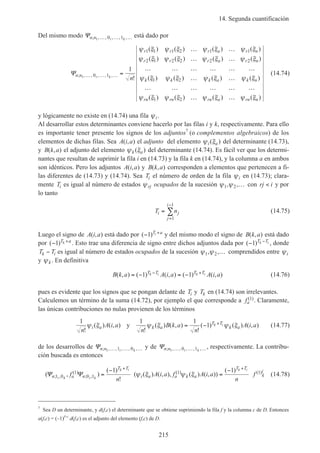 14. Segunda cuantificación
215
Del mismo modo Ψn n i k; , , , , ,1 0 1… … … está dado por
Ψn n
r r r a r n
r r r a r n
k k k a k n
i k
n
; , , , , ,
!
( ) ( ) ( ) ( )
( ) ( ) ( ) ( )
( ) ( ) ( ) ( )1 0 1
1 1 1 2 1 1
2 1 2 2 2 2
1 2
1
… … … =
… …
… …
… … … … … …
… …
… … … …
ψ ξ ψ ξ ψ ξ ψ ξ
ψ ξ ψ ξ ψ ξ ψ ξ
ψ ξ ψ ξ ψ ξ ψ ξ
…… …
… …ψ ξ ψ ξ ψ ξ ψ ξrn rn rn a rn n( ) ( ) ( ) ( )1 2
(14.74)
y lógicamente no existe en (14.74) una fila ψi.
Al desarrollar estos determinantes conviene hacerlo por las filas i y k, respectivamente. Para ello
es importante tener presente los signos de los adjuntos7
(o complementos algebraicos) de los
elementos de dichas filas. Sea A i a( , ) el adjunto del elemento ψ ξi a( ) del determinante (14.73),
y B k a( , ) el adjunto del elemento ψ ξk a( ) del determinante (14.74). Es fácil ver que los determi-
nantes que resultan de suprimir la fila i en (14.73) y la fila k en (14.74), y la columna a en ambos
son idénticos. Pero los adjuntos A i a( , ) y B k a( , ) corresponden a elementos que pertenecen a fi-
las diferentes de (14.73) y (14.74). Sea Ti el número de orden de la fila ψi en (14.73); clara-
mente Ti es igual al número de estados ψrj ocupados de la sucesión ψ ψ1 2, ,… con rj i< y por
lo tanto
T ni j
j
i
=
=
−
∑
1
1
(14.75)
Luego el signo de A i a( , ) está dado por ( )− +
1 T ai y del mismo modo el signo de B k a( , ) está dado
por ( )− +
1 T ak . Esto trae una diferencia de signo entre dichos adjuntos dada por ( )− −
1 T Tk i , donde
T Tk i− es igual al número de estados ocupados de la sucesión ψ ψ1 2, ,… comprendidos entre ψi
y ψk . En definitiva
B k a A i a A i aT T T Tk i k i( , ) ( ) ( , ) ( ) ( , )= − = −− +
1 1 (14.76)
pues es evidente que los signos que se pongan delante de Ti y Tk en (14.74) son irrelevantes.
Calculemos un término de la suma (14.72), por ejemplo el que corresponde a fa
( )1 . Claramente,
las únicas contribuciones no nulas provienen de los términos
1 1 1
1
n
A i a
n
B k a
n
A i ai a k a
T T
k a
k i
!
( ) ( , )
!
( ) ( , )
!
( ) ( ) ( , )ψ ξ ψ ξ ψ ξy = − +
(14.77)
de los desarrollos de Ψn n i k; , , , , ,1 1 0… … … y de Ψn n i k; , , , , ,1 0 1… … …, respectivamente. La contribu-
ción buscada es entonces
( , )
( )
!
( ( ) ( , ), ( ) ( , ))
( )
; ,
( )
; ,
( ) ( )Ψ Ψn a n
T T
i a a k a
T T
k
i
i k i k
k i k i
f
n
A i a f A i a
n
f1 0
1
0 1
1 11 1
=
−
=
−+ +
ψ ξ ψ ξ (14.78)
7
Sea D un determinante, y d(f,c) el determinante que se obtiene suprimiendo la fila f y la columna c de D. Entonces
a(f,c) = (–1)f+c
d(f,c) es el adjunto del elemento (f,c) de D.
 